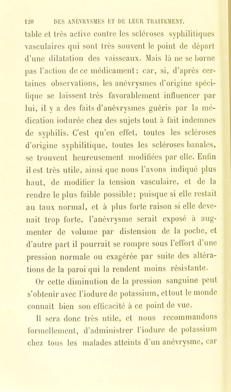 table et très active contre les scléroses syphilitiques vasculaires qui sont très souvent le point de départ d'une dilatation des vaisseaux. Mais là ne se borne pas l'action de ce médicament; car, si, d'après cer- taines observations, les anévrysmes d'origine spéci- fique se laissent très favorablement influencer par lui, il y a des faits d'anévrysmes guéris par la mé- dication iodurée chez des sujets tout à fait indemnes de syphilis. C'est qu'en effet, toutes les scléroses d'origine syphilitique, toutes les scléroses banales, se trouvent heureusement modifiées par elle. Enfin il est très utile, ainsi que nous l'avons indiqué plus haut, de modifier la tension vasculaire, et de la rendre le plus faible possible; puisque si elle restait au taux normal, et à plus forte raison si elle deve- nait trop forte, l'anévrysme serait exposé à aug- menter de volume par distension de la pocbe, et d'autre part il pourrait se rompre sous l'effort d'une pression normale ou exagérée par suite des altéra- tions de la paroi qui la rendent moins résistante. Or cette diminution de la pression sanguine peut s'obtenir avec l'iodurc de potassium, ettout le monde connait bien son efficacité à ce point de vue. Il sera donc très utile, et nous recommandons formellement, d'administrer l'iodure de potassium chez tous les malades atteints d'un anévrysme, car