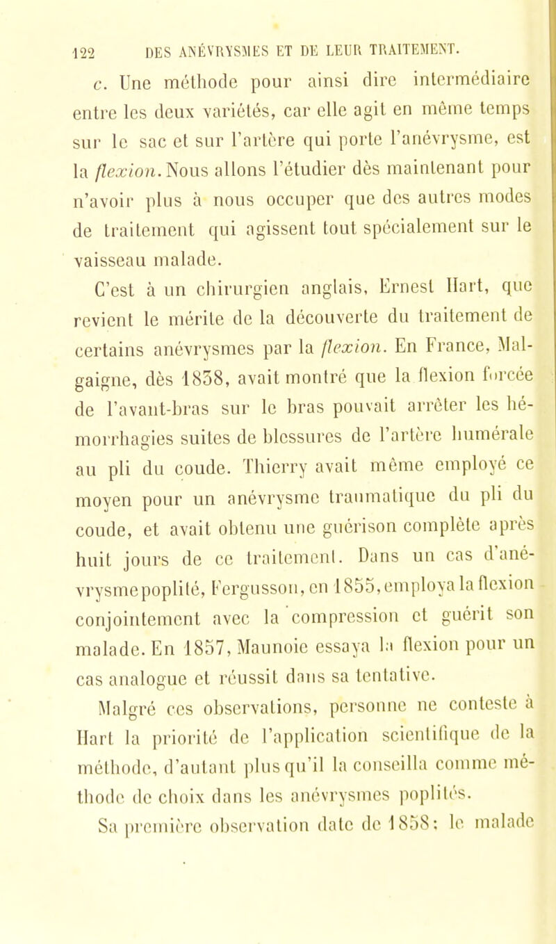 c. Une méthode pour ainsi dire intermédiaire entre les deux variétés, car elle agit en même temps sur le sac et sur l'artère qui porte l'anévrysme, est la /Zex ion. Nous allons l'étudier dès maintenant pour n'avoir plus à nous occuper que des autres modes de traitement qui agissent tout spécialement sur le vaisseau malade. C'est à un chirurgien anglais, Ernest Hait, que revient le mérite de la découverte du traitement de certains anévrysmes par la flexion. En France, Mal- gaigne, dès 1858, avait montré que la flexion forcée de l'avant-bras sur le bras pouvait arrêter les hé- morrhagies suites de blessures de l'artère numérale au pli du coude. Thierry avait même employé ce moyen pour un anévrysme traumalique du pli du coude, et avait obtenu une guérison complète après huit jours de ce traitement. Dans un cas d'ané- vrysmepoplilé, Fergusson, en 1855, employa la flexion conjointement avec la compression et guérit son malade. En 1857,Maunoie essaya la flexion pour un cas analogue et réussit dans sa tentative. Malgré ces observations, personne ne conteste à Hart la priorité de l'application scientifique de la méthode, d'autant plus qu'il la conseilla comme mé- thode de choix dans les anévrysmes poplilés. Sa première observation date de 1858: le malade