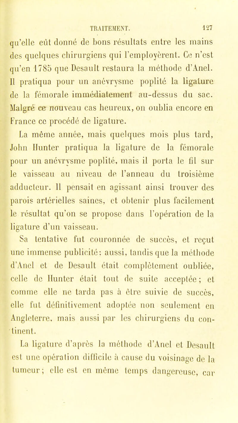 qu'elle eût donné de bons résultats entre les mains des quelques chirurgiens qui l'employèrent. Ce n'est qu'en 1785 que Desault restaura la méthode d'Anel. Il pratiqua pour un anévrysmc poplité la ligature de la fémorale immédiatement au-dessus du sac. Malgré ce nouveau cas heureux, on oublia encore en France ce procédé de ligature. La même année, mais quelques mois plus tard, John Hunter pratiqua la ligature de la fémorale pour un anévrysmc poplité, mais il porta le fil sur le vaisseau au niveau de l'anneau du troisième adducteur. 11 pensait en agissant ainsi trouver des parois artérielles saines, et obtenir plus facilement le résultat qu'on se propose dans l'opération de la ligature d'un vaisseau. Sa tentative fut couronnée de succès, et reçut une immense publicité: aussi, tandis que la méthode d'Anel et de Desault était complètement oubliée, celle de Hunter était tout de suite acceptée; et comme elle ne tarda pas à être suivie de succès, elle fut définitivement adoptée non seulement en Angleterre, mais aussi par les chirurgiens du con- tinent. La ligature d'après la méthode d'Anel et Desault est une opération tli('/icile à cause du voisinage de la tumeur; elle est en même temps dangereuse, car