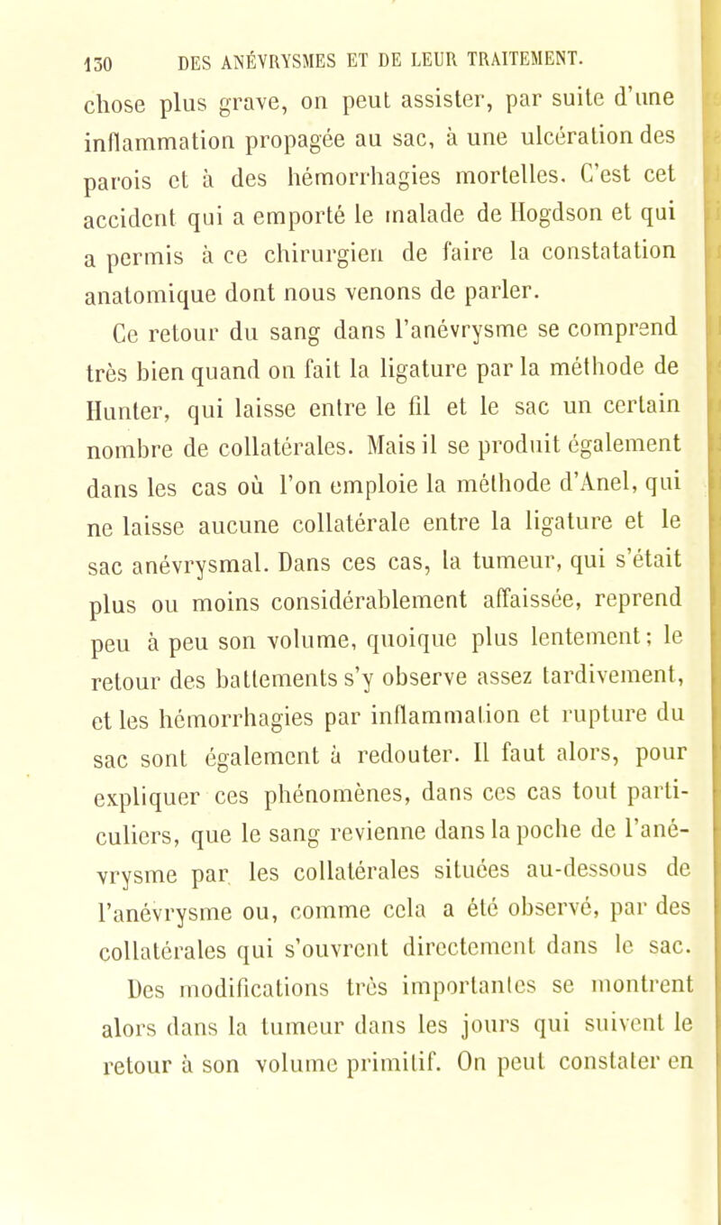chose plus grave, on peut assister, par suite d'une inflammation propagée au sac, à une ulcération des parois et à des hémorrhagies mortelles. C'est cet accident qui a emporté le malade de Hogdson et qui a permis à ce chirurgien de faire la constatation anatomique dont nous venons de parler. Ce retour du sang dans l'anévrysme se comprend très bien quand on fait la ligature par la méthode de Hunier, qui laisse entre le fil et le sac un certain nombre de collatérales. Mais il se produit également dans les cas où l'on emploie la méthode d'Anel, qui ne laisse aucune collatérale entre la ligature et le sac anévrysmal. Dans ces cas, la tumeur, qui s'était plus ou moins considérablement affaissée, reprend peu à peu son volume, quoique plus lentement; le retour des battements s'y observe assez tardivement, et les hémorrhagies par inflammation et rupture du sac sont également à redouter. Il faut alors, pour expliquer ces phénomènes, dans ces cas tout parti- culiers, que le sang revienne dans la poche de l'ané- vrysme par les collatérales situées au-dessous de l'anévrysme ou, comme cela a été observé, par des collatérales qui s'ouvrent directement dans le sac. Des modifications très importantes se montrent alors dans la tumeur dans les jours qui suivent le retour à son volume primitif. On peut constater en
