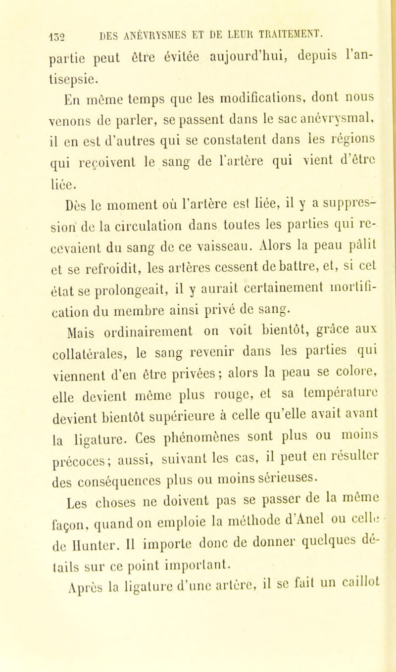 partie peut être évitée aujourd'hui, depuis l'an- tisepsie. En même temps que les modifications, dont nous venons de parler, se passent dans le sac anôvrysmal, il en est d'autres qui se constatent dans les régions qui reçoivent le sang de l'artère qui vient d'être liée. Dès le moment où l'artère est liée, il y a suppres- sion de la circulation dans toutes les parties qui re- cevaient du sang de ce vaisseau. Alors la peau pâlit et se refroidit, les artères cessent débattre, et, si cet état se prolongeait, il y aurait certainement mortifi- cation du membre ainsi privé de sang. Mais ordinairement on voit bientôt, grâce aux collatérales, le sang revenir dans les parties qui viennent d'en être privées ; alors la peau se colore, elle devient même plus rouge, et sa température devient bientôt supérieure à celle qu'elle avait avant la ligature. Ces phénomènes sont plus ou moins précoces; aussi, suivant les cas, il peut en résulter des conséquences plus ou moins sérieuses. Les choses ne doivent pas se passer de la même façon, quand on emploie la méthode d'Anel ou coll.; de Hunter. Il importe donc de donner quelques dé- tails sur ce point important. Après la ligature d'une artère, il se fait un caillot