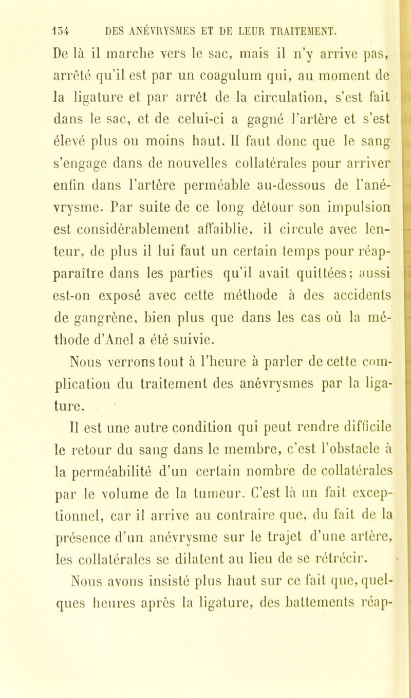 De là il marche vers le sac, mais il n'y arrive pas, arrêté qu'il est par un coagulum qui, au moment de la ligature et par arrêt de la circulation, s'est fait dans le sac, et de celui-ci a gagné l'artère et s'est élevé plus ou moins haut. Il faut donc que le sang s'engage dans de nouvelles collatérales pour arriver enfin dans l'artère perméable au-dessous de l'ané- vrysme. Par suite de ce long détour son impulsion est considérablement affaiblie, il circule avec len- teur, de plus il lui faut un certain temps pour réap- paraître dans les parties qu'il avait quittées; aussi est-on exposé avec cette méthode à des accidents de gangrène, bien plus que dans les cas où la mé- thode d'Anel a été suivie. Nous verrons tout à l'heure à parler de cette com- plication du traitement des anévrysmes par la liga- ture. Il est une autre condition qui peut rendre difficile le retour du sang dans le membre, c'est l'obstacle à la perméabilité d'un certain nombre de collatérales par le volume de la tumeur. C'est là un fait excep- tionnel, car il arrive au contraire que, du fait de la présence d'un anévrysme sur le trajet d'une artère, les collatérales se dilatent au lieu de se rétrécir. Nous avons insisté plus haut sur ce fait que, quel- ques heures après la ligature, des battements réap-