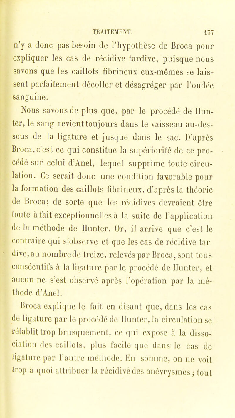 n'y a donc pas besoin de l'hypothèse de Broca pour expliquer les cas de récidive tardive, puisque nous savons que les caillots fibrineux eux-mêmes se lais- sent parfaitement décoller et désagréger par l'ondée sanguine. Nous savons de plus que, par le procédé de Hun- ier, le sang revient toujours dans le vaisseau au-des- sous de la ligature et jusque dans le sac. D'après Broca, c'est ce qui constitue la supériorité de ce pro- cédé sur celui d'Anel, lequel supprime toute circu- lation. Ce serait donc une condition fawable pour la formation des caillots fibrineux, d'après la théorie de Broca; de sorte que les récidives devraient être toute à fait exceptionnelles à la suite de l'application de la méthode de Hunter. Or, il arrive que c'est le contraire qui s'observe et que les cas de récidive tar- dive, au nombre de treize, relevés par Broca, sont tous consécutifs à la ligature parle procédé de Hunter, et aucun ne s'est observé après l'opération par la mé- thode d'Anel. Broca explique le fait en disant que, dans les cas de ligature par le procédé de Hunier, la circulation se rétablit trop brusquement, ce qui expose à la disso- ciation des caillots, plus facile que dans le cas de ligature par l'autre méthode. En somme, on ne voit trop à quoi attribuer la récidivedes anevrysmes; tout