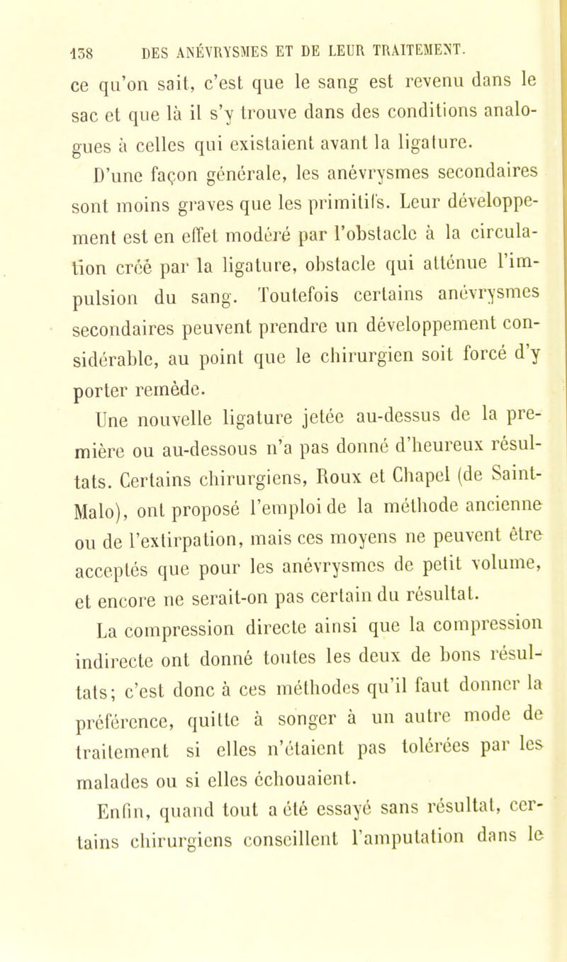 ce qu'on sait, c'est que le sang est revenu dans le sac et que là il s'y trouve dans des conditions analo- gues à celles qui existaient avant la ligature. D'une façon générale, les anévrysmes secondaires sont moins graves que les primitifs. Leur développe- ment est en effet modéré par l'obstacle à la circula- tion créé par la ligature, obstacle qui atténue l'im- pulsion du sang. Toutefois certains anévrysmes secondaires peuvent prendre un développement con- sidérable, au point que le chirurgien soit forcé d'y porter remède. Une nouvelle ligature jetée au-dessus de la pre- mière ou au-dessous n'a pas donné d'heureux résul- tats. Certains chirurgiens, Roux et Chapel (de Saint- Malo), ont proposé l'emploi de la méthode ancienne ou de l'extirpation, mais ces moyens ne peuvent être acceptés que pour les anévrysmes de petit volume, et encore ne serait-on pas certain du résultat. La compression directe ainsi que la compression indirecte ont donné toutes les deux de bons résul- tats; c'est donc à ces méthodes qu'il faut donner la préférence, quitte à songer à un autre mode de traitement si elles n'étaient pas tolérées par les malades ou si elles échouaient. Enfin, quand tout a été essayé sans résultat, cer- tains chirurgiens conseillent l'amputation dans le