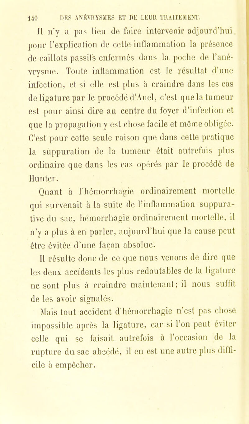 Il n'y a pa> lieu de faire intervenir aujourd'hui pour l'explication de cette inflammation la présence de caillots passifs enfermés dans la poche de l'ané- vrysme. Toute inflammation est le résultat d'une infection, et si elle est plus à craindre dans les cas de ligature par le procédé d'Anel, c'est que la tumeur est pour ainsi dire au centre du foyer d'infection et que la propagation y est chose facile et même obligée. C'est pour cette seule raison que dans cette pratique la suppuration de la tumeur était autrefois plus ordinaire que dans les cas opérés par le procédé de Hun ter. Quant à l'hémorrhagie ordinairement mortelle qui survenait à la suite de l'inflammation suppura- tive du sac, hémorrhagie ordinairement mortelle, il n'y a plus à en parler, aujourd'hui que la cause peut être évitée d'une façon absolue. 11 résulte donc de ce que nous venons de dire que les deux accidents les plus redoutables de la ligature ne sont plus à craindre maintenant; il nous suffit de les avoir signalés. Mais tout accident d'hemorrhagie n'est pas chose impossible après la ligature, car si l'on peut éviter celle qui se faisait autrefois à l'occasion 'de la rupture du sac abeédé, il en est une autre plus diffi- cile à empêcher.