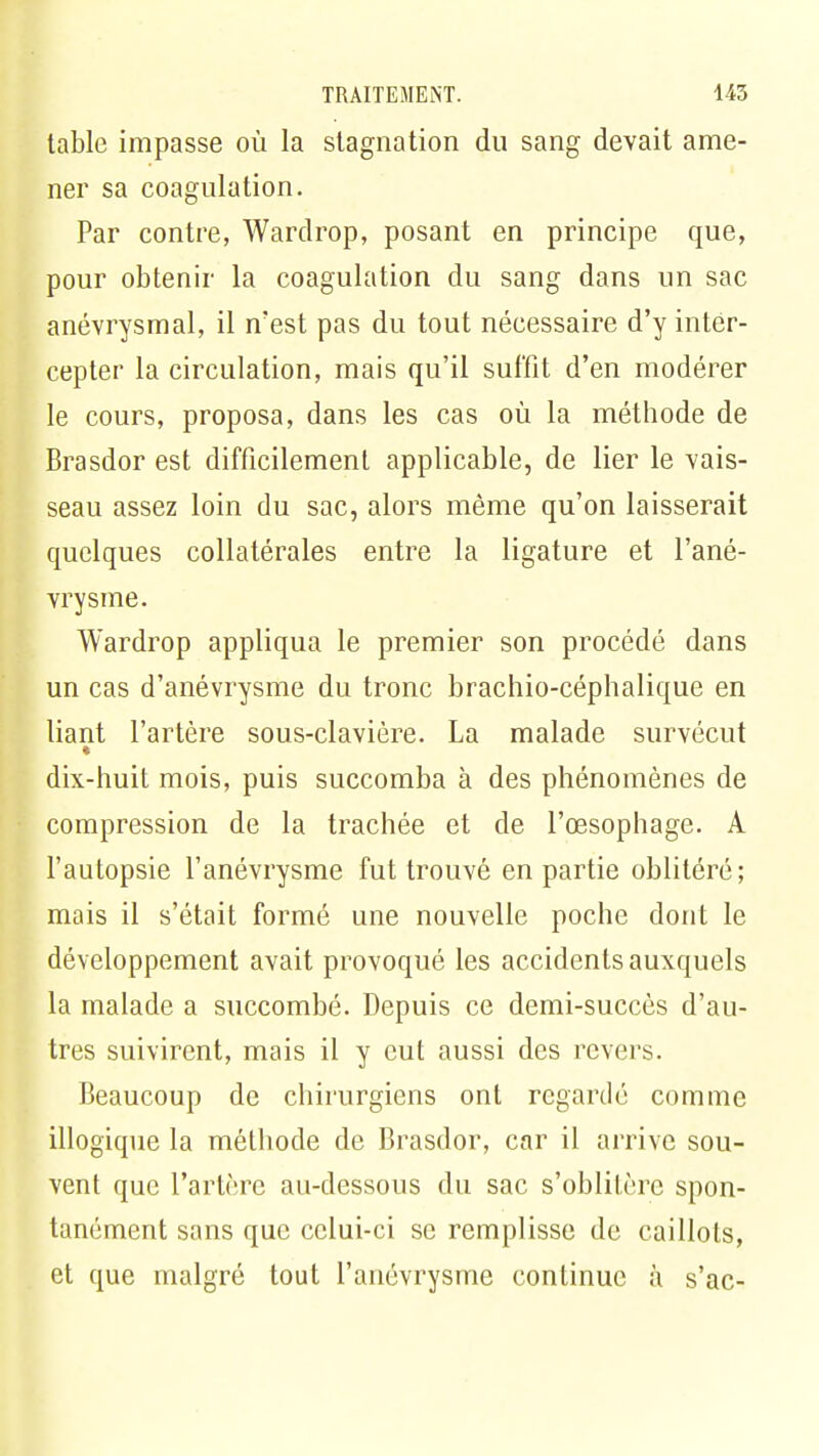 table impasse où la stagnation du sang devait ame- ner sa coagulation. Par contre, Wardrop, posant en principe que, pour obtenir la coagulation du sang dans un sac anévrysmal, il n'est pas du tout nécessaire d'y inter- cepter la circulation, mais qu'il suffit d'en modérer le cours, proposa, dans les cas où la méthode de Brasdor est difficilement applicable, de lier le vais- seau assez loin du sac, alors même qu'on laisserait quelques collatérales entre la ligature et l'ané- vrysme. Wardrop appliqua le premier son procédé dans un cas d'anévrysme du tronc brachio-céphalique en liant l'artère sous-clavière. La malade survécut dix-huit mois, puis succomba à des phénomènes de compression de la trachée et de l'œsophage. A l'autopsie l'anévrysme fut trouvé en partie oblitéré; mais il s'était formé une nouvelle poche dont le développement avait provoqué les accidents auxquels la malade a succombé. Depuis ce demi-succès d'au- tres suivirent, mais il y eut aussi des revers. Beaucoup de chirurgiens ont regardé comme illogique la méthode de Brasdor, car il arrive sou- vent que l'artère au-dessous du sac s'oblitère spon- tanément sans que celui-ci se remplisse de caillots, et que malgré tout l'anévrysme continue à s'ac-