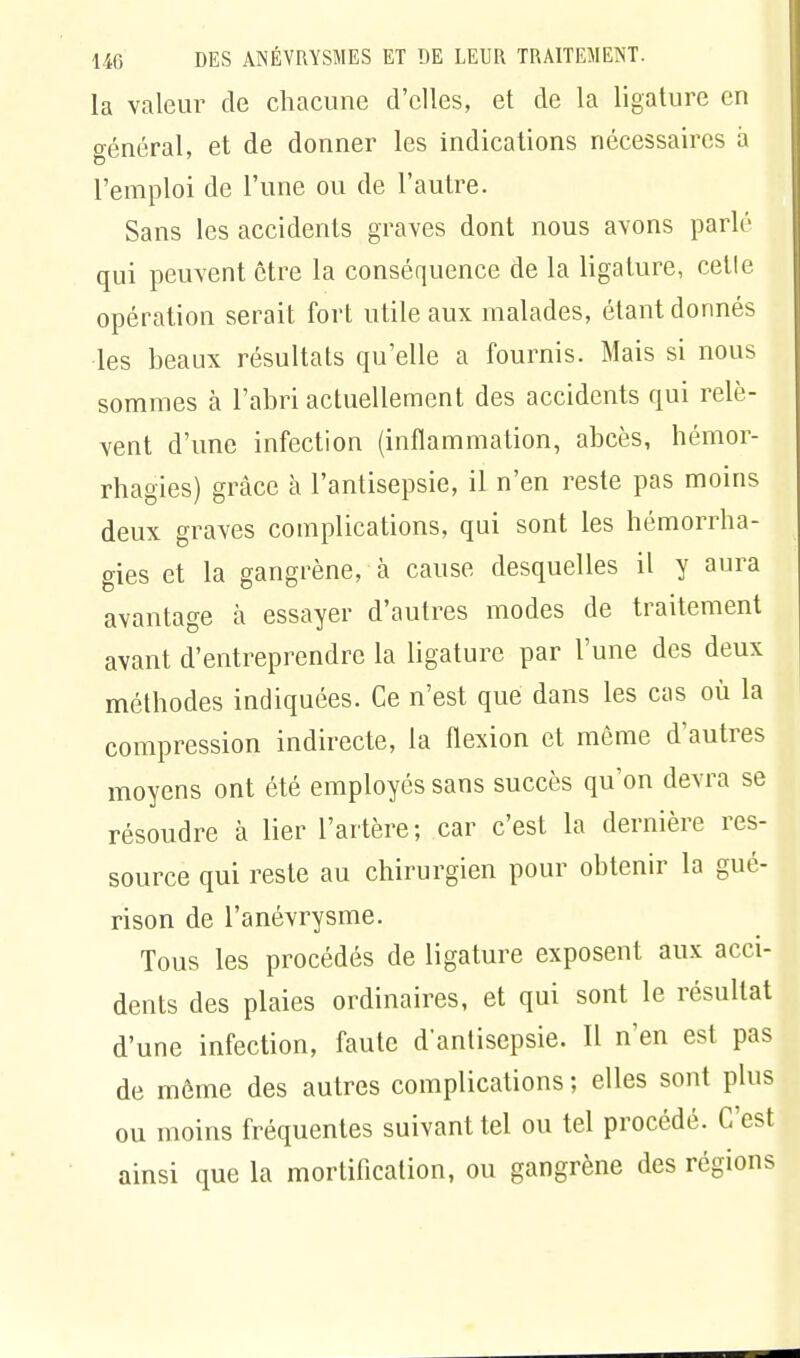 la valeur de chacune d'elles, et de la ligature en o-énéral, et de donner les indications nécessaires a l'emploi de l'une ou de l'autre. Sans les accidents graves dont nous avons parlé qui peuvent être la conséquence de la ligature, celle opération serait fort utile aux malades, étant donnés les beaux résultats qu'elle a fournis. Mais si nous sommes à l'abri actuellement des accidents qui relè- vent d'une infection (inflammation, abcès, hémor- rhagies) grâce à l'antisepsie, il n'en reste pas moins deux graves complications, qui sont les hémorrha- gies et la gangrène, à cause desquelles il y aura avantage à essayer d'autres modes de traitement avant d'entreprendre la ligature par l'une des deux méthodes indiquées. Ce n'est que dans les cas où la compression indirecte, la flexion et môme d'autres moyens ont été employés sans succès qu'on devra se résoudre à lier l'artère; car c'est la dernière res- source qui reste au chirurgien pour obtenir la gué- rison de l'anévrysme. Tous les procédés de ligature exposent aux acci- dents des plaies ordinaires, et qui sont le résultat d'une infection, faute d'antisepsie. Il n'en est pas de môme des autres complications ; elles sont plus ou moins fréquentes suivant tel ou tel procédé. C'est ainsi que la mortification, ou gangrène des régions