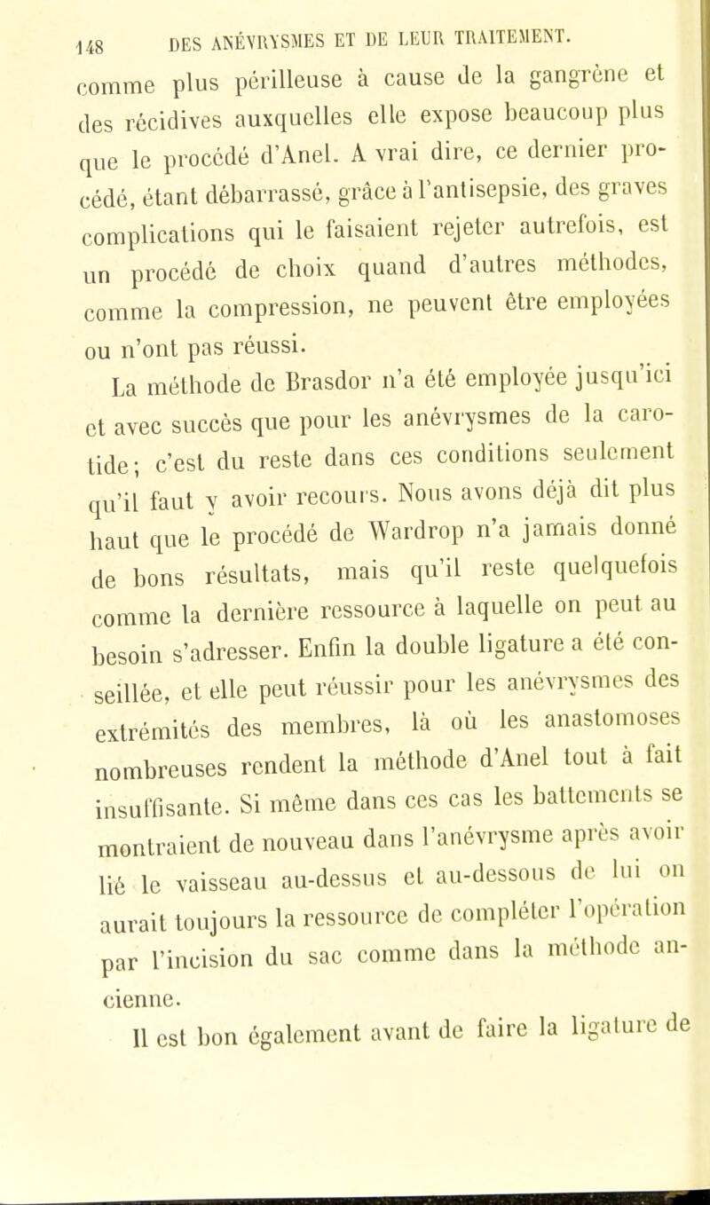 comme plus périlleuse à cause de la gangrène et des récidives auxquelles elle expose beaucoup plus que le procédé d'Anel. A vrai dire, ce dernier pro- cédé, étant débarrassé, grâce à l'antisepsie, des graves complications qui le faisaient rejeter autrefois, est un procédé de choix quand d'autres méthodes, comme la compression, ne peuvent être employées ou n'ont pas réussi. La méthode de Brasdor n'a été employée jusqu'ici et avec succès que pour les anévrysmes de la caro- tide; c'est du reste dans ces conditions seulement qu'il faut y avoir recours. Nous avons déjà dit plus haut que le procédé de Wardrop n'a jamais donné de bons résultats, mais qu'il reste quelquefois comme la dernière ressource à laquelle on peut au besoin s'adresser. Enfin la double ligature a été con- ■ seillée, et elle peut réussir pour les anévrysmes des extrémités des membres, là où les anastomoses nombreuses rendent la méthode d'Anel tout à fait insuffisante. Si même dans ces cas les battements se montraient de nouveau dans l'anévrysme après avoir lié le vaisseau au-dessus et au-dessous de lui on aurait toujours la ressource de compléter l'opération par l'incision du sac comme dans la méthode an- cienne. Il est bon également avant de faire la ligature de