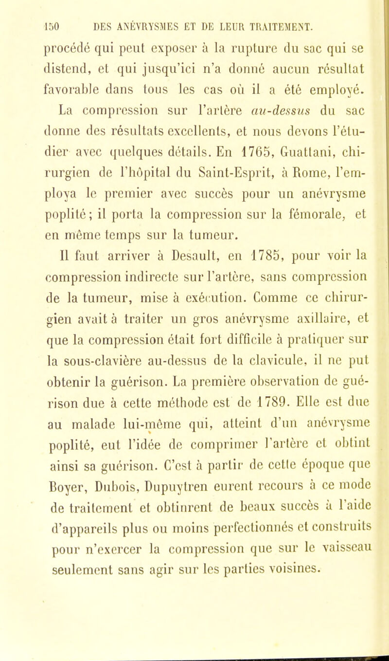 procédé qui peut exposer à la rupture du sac qui se distend, et qui jusqu'ici n'a donné aucun résultat favorable dans tous les cas où il a été employé. La compression sur l'artère au-dessus du sac donne des résultats excellents, et nous devons l'étu- dier avec quelques détails. En 1765, Guattani, chi- rurgien de l'hôpital du Saint-Esprit, à Rome, l'em- ploya le premier avec succès pour un anévrysme poplilé; il porta la compression sur la fémorale, et en même temps sur la tumeur. Il faut arriver à Desault, en 1785, pour voir la compression indirecte sur l'artère, sans compression de la tumeur, mise à exécution. Comme ce chirur- gien avait à traiter un gros anévrysme axillaire, et que la compression était fort difficile à pratiquer sur la sous-clavière au-dessus de la clavicule, il ne put obtenir la guérison. La première observation de gué- rison due à cette méthode est de 1789. Elle est due au malade lui-même qui, atteint d'un anévrysme poplité, eut l'idée de comprimer l'artère et obtint ainsi sa guérison. C'est à partir de cetle époque que Boyer, Dubois, Dupuytren eurent recours à ce mode de traitement et obtinrent de beaux succès à l'aide d'appareils plus ou moins perfectionnés et construits pour n'exercer la compression que sur le vaisseau seulement sans agir sur les parties voisines.