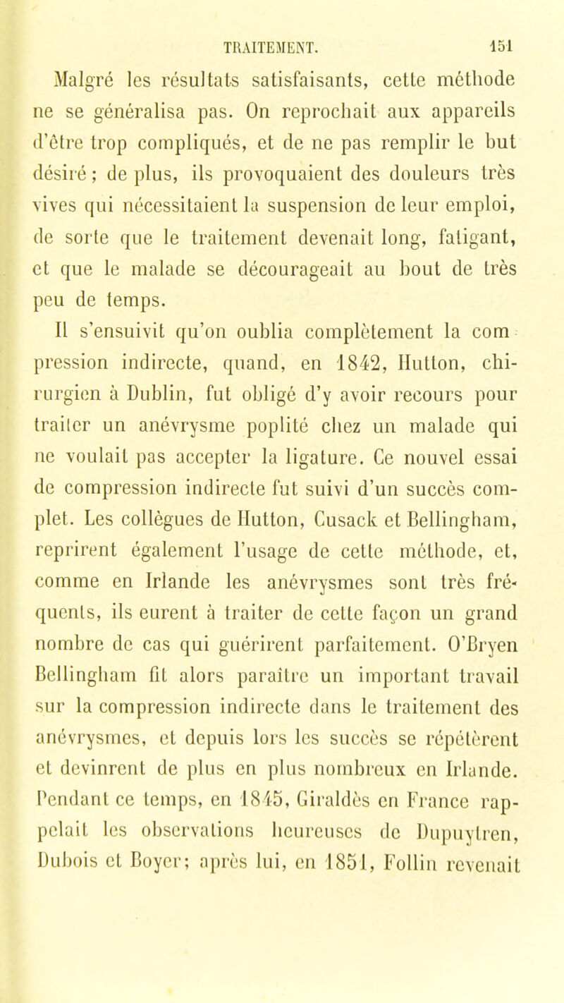 Malgré les résultats satisfaisants, cette méthode ne se généralisa pas. On reprochait aux appareils d'être trop compliqués, et de ne pas remplir le but désiré ; de plus, ils provoquaient des douleurs très vives qui nécessitaient la suspension de leur emploi, de sorte que le traitement devenait long, fatigant, et que le malade se décourageait au bout de très peu de temps. Il s'ensuivit qu'on oublia complètement la com pression indirecte, quand, en 1842, Hutton, chi- rurgien à Dublin, fut obligé d'y avoir recours pour trailer un anévrysme poplité chez un malade qui ne voulait pas accepter la ligature. Ce nouvel essai de compression indirecte fut suivi d'un succès com- plet. Les collègues de Hutton, Cusack et Bellingham, reprirent également l'usage de cette méthode, et, comme en Irlande les anévrysmes sont très fré- quents, ils eurent à traiter de cette façon un grand nombre de cas qui guérirent parfaitement. O'Bryen Bellingham fit alors paraître un important travail sur la compression indirecte dans le traitement des anévrysmes, et depuis lors les succès se répétèrent et devinrent de plus en plus nombreux en Irlande. Pendant ce temps, en 1845, Giraldès en France rap- pelait les observalions heureuses de Dupuytren, Dubois et Boycr; après lui, en 1851, Follin revenait