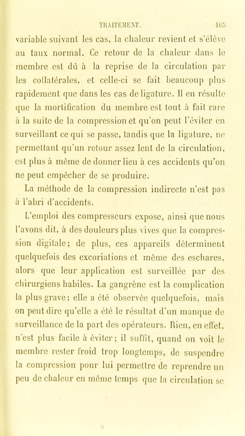 variable suivant les cas, la chaleur revient et s'élève au taux normal. Ce retour de la chaleur dans le membre est dû à la reprise de la circulation par les collatérales, et celle-ci se fait beaucoup plus rapidement que dans les cas de ligature. Il en résulte que la mortification du membre est tout à fait rare à la suite de la compression et qu'on peut l'éviter en surveillant ce qui se passe, tandis que la ligature, ne permettant qu'un retour assez lent de la circulation, est plus à même de donner lieu à ces accidents qu'on ne peut empêcher de se produire. La méthode de la compression indirecte n'est pas à l'abri d'accidents. L'emploi des compresseurs expose, ainsi que nous l'avons dit, à des douleurs plus vives que la compres- sion digitale; de plus, ces appareils déterminent quelquefois des excoriations et môme des eschares, alors que leur application est surveillée par des chirurgiens habiles. La gangrène est la complication la plus grave: elle a été observée quelquefois, mais on peut dire qu'elle a été le résultat d'un manque de surveillance de la part des opérateurs. Rien, en effet, n'est plus facile à éviter; il suffit, quand on voit le membre rester froid trop longtemps, de suspendre la compression pour lui permettre de reprendre un peu de chaleur en môme temps que la circulation se