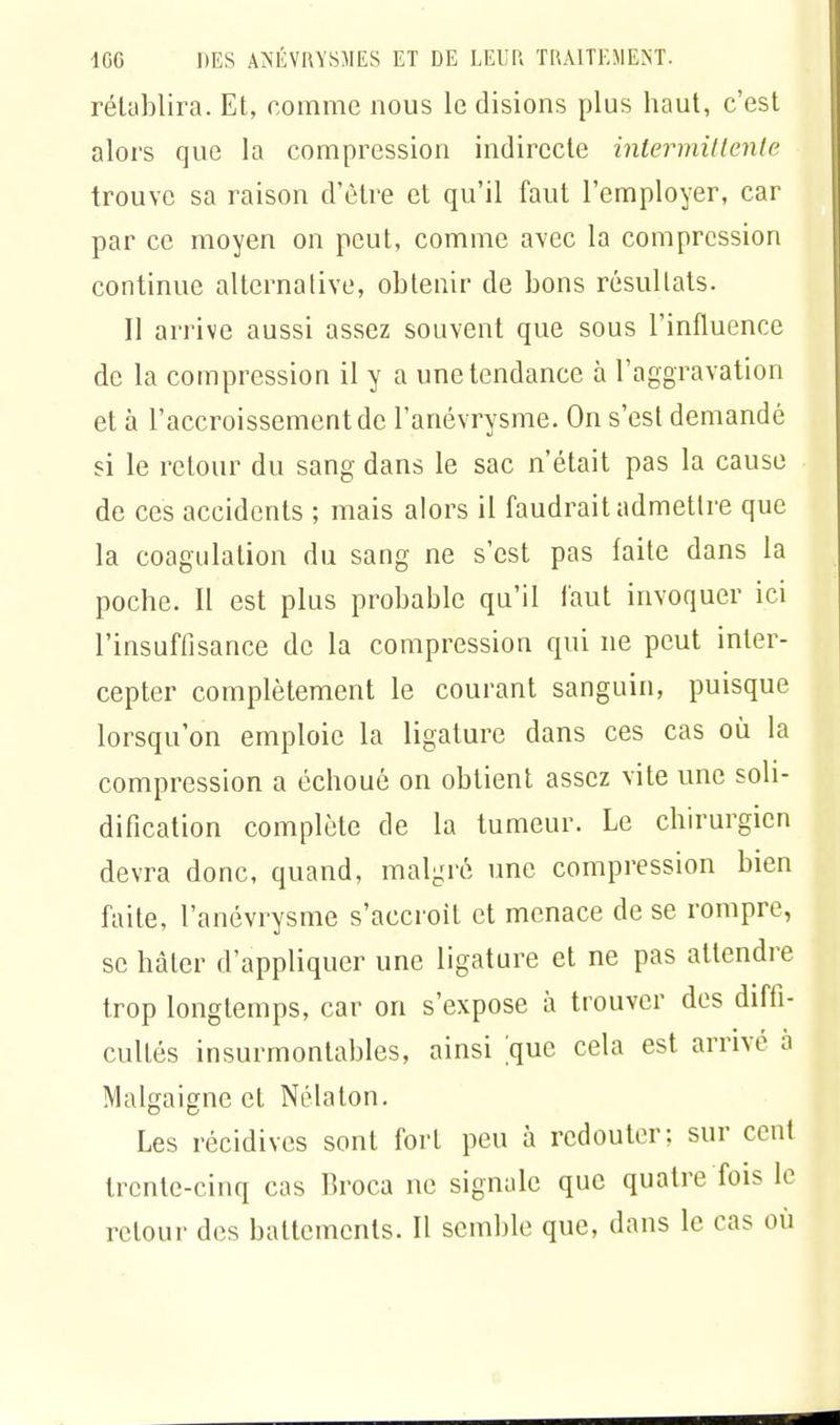 rétablira. Et, comme nous le disions plus haut, c'est alors que la compression indirecte intermittente trouve sa raison d'être et qu'il faut l'employer, car par ce moyen on peut, comme avec la compression continue alternative, obtenir de bons résultats. Il arrive aussi assez souvent que sous l'influence de la compression il y a une tendance à l'aggravation et à l'accroissement de l'anévrysme. On s'est demandé si le retour du sang dans le sac n'était pas la cause de ces accidents ; mais alors il faudrait admettre que la coagulation du sang ne s'est pas faite dans la poche. Il est plus probable qu'il faut invoquer ici l'insuffisance de la compression qui ne peut inter- cepter complètement le courant sanguin, puisque lorsqu'on emploie la ligature dans ces cas où la compression a échoué on obtient assez vite une soli- dification complète de la tumeur. Le chirurgien devra donc, quand, malgré une compression bien faite, l'anévrysme s'accroît et menace de se rompre, se hâter d'appliquer une ligature et ne pas attendre trop longtemps, car on s'expose à trouver des diffi- cultés insurmontables, ainsi |que cela est. arrivé à Malgaigne et Nélaton. Les récidives sont fort peu à redouter: sur cent trente-cinq cas broca ne signale que quatre fois le retour des battements. Il semble que, dans le cas où
