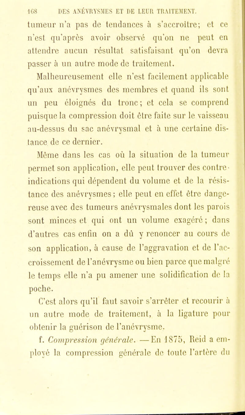 tumeur n'a pas de tendances à s'accroître; et ce n'est qu'après avoir observé qu'on ne peut en attendre aucun résultat satisfaisant qu'on devra passer à un autre mode de traitement. Malheureusement elle n'est facilement applicable qu'aux anévrysmes des membres et quand ils sont un peu éloignés du tronc; et cela se comprend puisque la compression doit être faite sur le vaisseau au-dessus du sac anévrysmal et à une certaine dis- tance de ce dernier. Môme dans les cas où la situation de la tumeur permet son application, elle peut trouver des contre- indications qui dépendent du volume et de la résis- tance des anévrysmes; elle peut en effet être dange- reuse avec des tumeurs anévrysmales dont les parois sont minces et qui ont un volume exagéré ; dans d'autres cas enfin on a dû y renoncer au cours de son application, à cause de l'aggravation et de l'ac- croissement de l'anévrysme ou bien parce que malgré le temps elle n'a pu amener une solidification de la poche. C'est alors qu'il faut savoir s'arrêter et recourir à un autre mode de traitement, à la ligature pour obtenir la guérison de l'anévrysme. f. Compression générale. —En 1875, Réid a em- ployé la compression générale de toute l'artère du