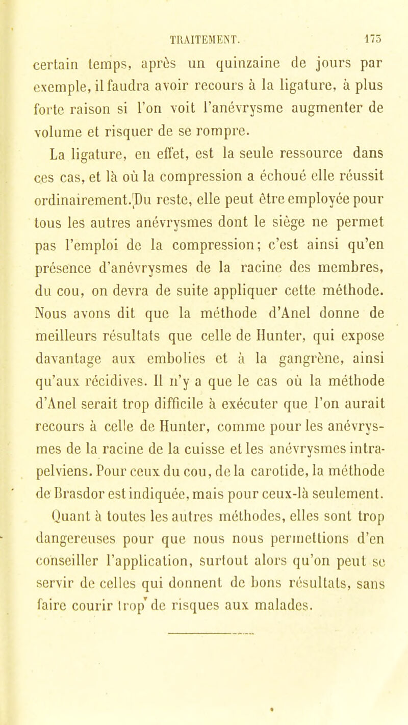 certain temps, après un quinzaine de jours par exemple, il faudra avoir recours à la ligature, à plus forte raison si l'on voit l'anévrysmc augmenter de volume et risquer de se rompre. La ligature, en effet, est la seule ressource dans ces cas, et là où la compression a échoué elle réussit ordinairement.'Du reste, elle peut être employée pour tous les autres anévrysmes dont le siège ne permet pas l'emploi de la compression; c'est ainsi qu'en présence d'anévrysmes de la racine des membres, du cou, on devra de suite appliquer cette méthode. Nous avons dit que la méthode d'Anel donne de meilleurs résultats que celle de Hunter, qui expose davantage aux embolies et à la gangrène, ainsi qu'aux récidives. Il n'y a que le cas où la méthode d'Anel serait trop difficile à exécuter que l'on aurait recours à celle de Hunter, comme pour les anévrys- mes de la racine de la cuisse et les anévrysmes intra- pelviens. Pour ceux du cou, de la carotide, la méthode de Brasdor est indiquée, mais pour ceux-là seulement. Quant à toutes les autres méthodes, elles sont trop dangereuses pour que nous nous permettions d'en conseiller l'application, surtout alors qu'on peut se servir de celles qui donnent de bons résultats, sans faire courir Irop'de risques aux malades.