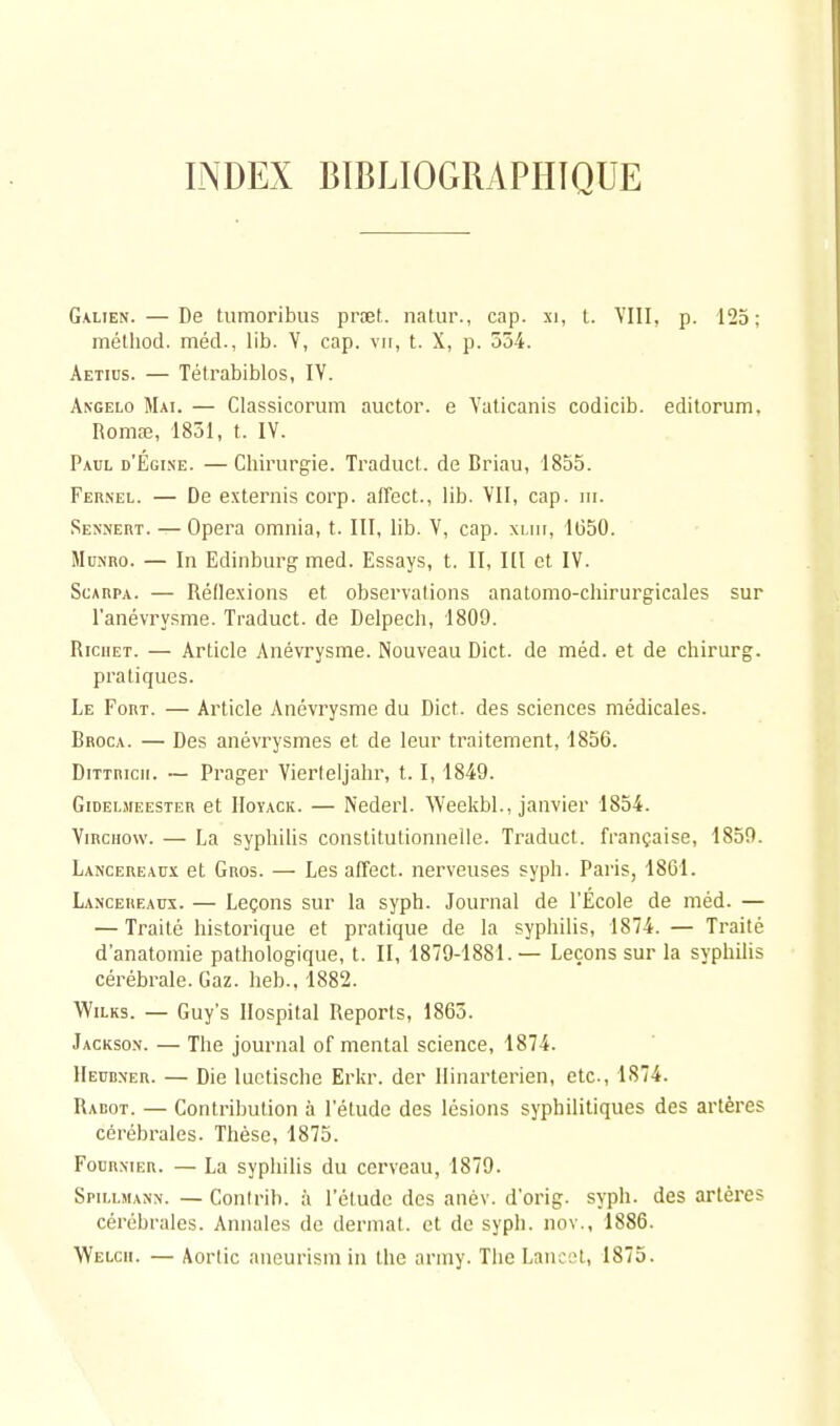 INDEX BIBLIOGRAPHIQUE Galien.— De tumoribus prœt. natur., cap. xi, t. VIII, p. 125: mélliod. méd., lib. Y, cap. vit, t. X, p. 534. Aetius. — Tétrabiblos, IV. Angelo Mai. — Classicorum auctor. e Yuticanis codicib. editorum, Romœ, 1851, t. IV. Paul d'Egine. — Chirurgie. Traduct. de Briau, 1855. Fernel. — De externis corp. affect., lib. VII, cap. m. Sennert. — Opéra omnia, t. III, lib. V, cap. xliii, 1650. Mc.nro. — In Edinburg med. Essays, t. II, Kl et IV. Scarpa. — Réflexions et observations anatomo-chirurgicales sur l'anévrysme. Traduct. de Delpech, 1809. Riciiet. — Article Anévrysme. Nouveau Dict. de méd. et de chirurg. pratiques. Le Fort. — Article Anévrysme du Dict. des sciences médicales. Broca. — Des anévrysmes et de leur traitement, 1856. Dittricii. — Prager Vierteljahr, 1.1,1849. Gidelmeester et Hoyack. — Nederl. Weekbl., janvier 1854. Virchow. — La syphilis constitutionnelle. Traduct. française, 1859. Lancereaux et Gros. — Les affect. nerveuses syph. Paris, 1861. Lancereaux. — Leçons sur la syph. Journal de l'École de méd. — — Traité historique et pratique de la syphilis, 1874. — Traité d'anatomie pathologique, t. II, 1879-1881.— Leçons sur la syphilis cérébrale. Gaz. heb., 1882. Wilks. — Guy's Hospital Reports, 1863. Jackson. — The journal of mental science, 1874. Heubner. — Die luctische Erkr. der Ilinarterien, etc., 1874. Radot. — Contribution à l'étude des lésions syphilitiques des artères cérébrales. Thèse, 1875. Fourxier. — La syphilis du cerveau, 1879. Spillmann. — Contrih. à l'étude des anév. d'orig. syph. des artères cérébrales. Annales de dermat. et de syph. nov., 1886. YVelcii. — Aortic aneurism in the army. The Lancet, 1875.