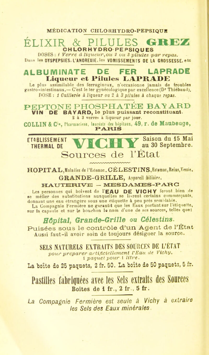 MEDICATION CHLORHYDRO-PEPSIQUB ÉLIXIR & PILULES GREZ CHLORH YDRO PEPSIQUES DO&ES : / Verre d liqueur, ou S ou S pilules par repas. Dans les DYSPEPSIES, L'ANOREXIE, les VOMISSEMENTS DE LA GROSSESSE, etc ALBU M1NATE DE FER LAPRADE Liqueur et Pilules LAPRADE Le plus assimilable des ferrugineux, n'occasionne jamais de troubles gastro-inlestinaux.— C'est le 1er gynécologique par eicellence(Dr Thiébaud). POSE : 1 Cuillerée à liqueur ou 2 à 3 pilules à chaque repas. PEPTONE PHOSPHATÉE BAÏARD VIN DE BAYARD, le plus puissant reconstituant. 2 à 3 verres à liqueur par jour. COLLIN &C'«, Phanuariens, lauréats îles hôpitaux, 49, r. de MaUÛeuge, PARIS ETABLISSEMENT ^TH^1H'V Saison du 15 Mai THERMAL DE W JA.-4-lJL M au 30 Septembre. Sources de l'État HOPITAL,Mala;lies de l'Eslamac. CÉLESTINS,Esl»mac,Reins,Vessie. GRANDE-GRILLE, Anpareil biliaire. HAUTERIVE — MESDAMES-PAR G Les personnes qui boivent de l'EAU DE VICHY feront bien de se méfier des substitutions auxquelles se livrent certains commerçants, donnant une eau étrangère sous une étiquette à peu près semblable. La Compagnie Fermière ne garantit que les Eaux portant sur l'étiquette, sur la capsule et sur le bouchon la nom d'une de ses sources, telles que: Hôpital, Grande-Grille ou Célestins. Puisées sous le contrôle d'un Agent de l'État Aussi faut-il avoir soin de toujours désiguer la source. SELS NATURELS EXTRAITS DES SOURCES DE L'ÉTAT pour préparer artificiellement l'Eau Je Vichy, 1 paquet pour 1 litre. La boîte de 25 paquets, 2 fr. 50. La boîte de 50 paquet3, 5 fr. Pastilles fèripées avec les Sels extraits des Sources Boites de 1 fr., 2 fr., 5 fr. La Compagnie Fermière est seule à Vichy à extraire les Sels des Eaux minérales