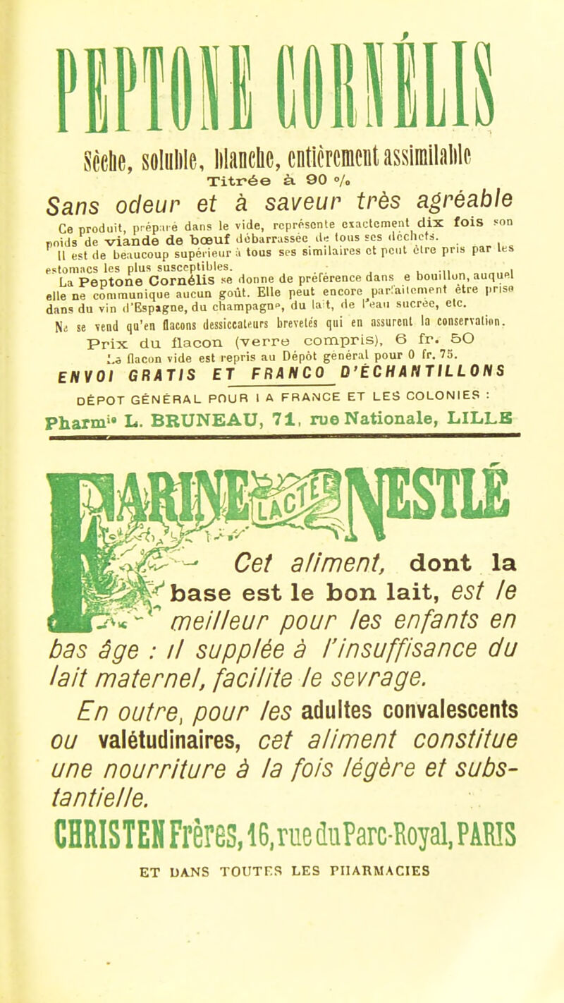 s Sèche, solulile, Manche, entièrement assïmilalilc Titrée à. 90 % Sans odeur et à saveur très agréable Ce produit, préparé dans le vide, représente exactement dix fois son poids de viande de bœuf débarrassée de tous ses déchets. 11 est de beaucoup supérieur à tous ses similaires et peut être pris par les estomacs les plus susceptibles. • La Peptone Cornélis se donne de préférence dans e bouillon, auquel elle ne communique aucun goût. Elle peut encore parlement être prise dans du vin d'Espigne, du champagn», du lait, de I eau sucrée, etc. Ni se vend qu'en flacons dessiccate.urs brevetés qui en assurent la conservation. Prix du flacon (verre compris), 6 fr. £>0 1.5 flacon vide est repris au Dépôt général pour 0 fr. 75. ENVOI GRATIS ET FRANCO D'ÉCHANTILLONS DÉPÔT GÉNÉRAL POUR I A FRANCE ET LES COLONIES : pharnv» L. BRUNE AU, 71, rue Nationale, LILLE NESTLÉ Cet aliment, dont la J^base est le bon lait, est le  meilleur pour les enfants en bas âge : il supplée à l'insuffisance du lait maternel, facilite le sevrage. En outre, pour les adultes convalescents ou valétudinaires, cet aliment constitue une nourriture à la fois légère et subs- tantielle. CHRISTEH Frères, 16, rue duParc-Royal, PARIS ET DANS TOUTES LES PHARMACIES