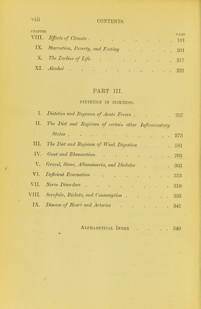 CONTENTS. CIIAPTRn -TTr-.-^ PACK Vlir. Effects of Climate IX. Starvation, Poverty, and Fasting 201 X. The Decline of Life . . , . , 217 XI. Alcohol 221 PART nr. DIETETICS IN SICKNESS. I. Dietetics and jRegimen of Acide Fevers .... 257 II. The Diet and Regimen of certain other Inflammatory States ......... 273 III. The Diet and Regimen of Weak Digestion . . . 281 IV. Gout and Rheumatism . . . . . , ^ 293 V. Gravel, Stone, Albuminuria, and Diabetes . . . 303 VI. Deficient Fvacuation ....... 313 VII. Nerve Disorders ........ 319 VIII. Scrofida, Rickets, and Consumption 333 IX. Disease of Heart and Artm'ies ..... 341 Alphabetical Index . . . . 349