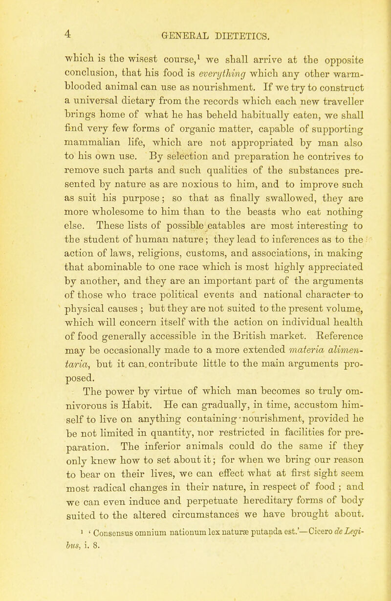 whicli is the wisest course,^ we shall arrive at the opposite conclusion, that his food is everything which any other warm- blooded animal can use as nourishment. If we try to construct a universal dietary from the records which each new traveller brings home of what he has beheld habitually eaten, we shall find very few forms of organic matter, capable of supporting mammalian life, which are not appropriated by man also to his own use. By selection and preparation he contrives to remove such parts and such qualities of the substances pre- sented by nature as are noxious to him, and to improve such as suit his purpose; so that as finally swallowed, they are more wholesome to him than to the beasts who eat nothing else. These lists of possible eatables are most interesting to the student of human nature; they lead to inferences as to the action of laws, religions, customs, and associations, in making that abominable to one race which is most highly appreciated by another, and they are an important part of the arguments of those who trace political events and national character to ' physical causes ; but they are not suited to the present volume, which will concern itself with the action on individual health of food generally accessible in the British market. E,eference may be occasionally made to a more extended materia alimen- taria, but it can. contribute little to the main arguments pro- posed. The power by virtue of which man becomes so truly om- nivorous is Habit. He can gradually, in time, accustom him- self to live on anything containing-nourishment, provided he be not limited in quantity, nor restricted in facilities for pre- paration. The inferior animals could do the same if they only knew how to set about it; for when we bring our reason to bear on their lives, we can efiect what at first sight seem most radical changes in their nature, in respect of food ; and we can even induce and perpetuate hereditary forms of body suited to the altered circumstances we have brought about. ^ ' Consensus omnium nationum lox naturae piitanda est.'—Cicero de Legi- hus, i. 8.