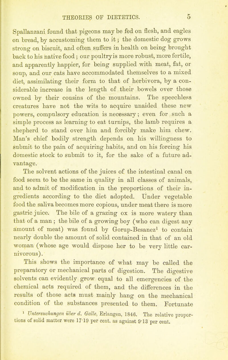 Spallanzani found that pigeons may be fed on flesh, and eagles on bread, by accustoming them to it; the domestic dog grows strong on biscuit, and often sufiers in health on being brought back to his native food; our poultryis more robust, more fertile, and apparently happier, for being supplied with meat, fat, or soup, and our cats have accommodated themselves to a mixed diet, assimilating their form to that of herbivora, by a con- siderable increase in the length of their bowels over those owned by their cousins of the mountains. The speechless creatures have not the wits to acquire unaided these new powers, compulsory education is necessary; even for such a simple process as learning to eat turnips, the lamb requires a shepherd to stand over him and forcibly make him chew. Man's chief bodily strength depends on his willingness to submit to the pain of acquiring habits, and on his forcing his domestic stock to submit to it, for the sake of a future ad- vantage. The solvent actions of the juices of the intestinal canal on food seem to be the same in quality in all classes of animals, and to admit of modification in the proportions of their in- gredients according to the diet adopted. Under vegetable food the saliva becomes more copious, under meat there is more gastric juice. The bile of a grazing ox is more watery than that of a man ; the bile of a growing boy (who can digest any amount of meat) was found by Gorup-Besanez^ to contain nearly double the amount of solid contained in that of an old woman (whose age would dispose her to be very little car- nivorous). This shows the importance of what may be called the preparatory or mechanical parts of digestion. The digestive solvents can evidently grow equal to all emergencies of the chemical acts required of them, and the differences in the results of those acts must mainly hang on the mechanical condition of the substances presented to them. Fortunate » JJntersuchungen uher d. Erlangen, 1846. The relative propor- tions of solid matter were 17'19 per cent, as against O-13 per cent.