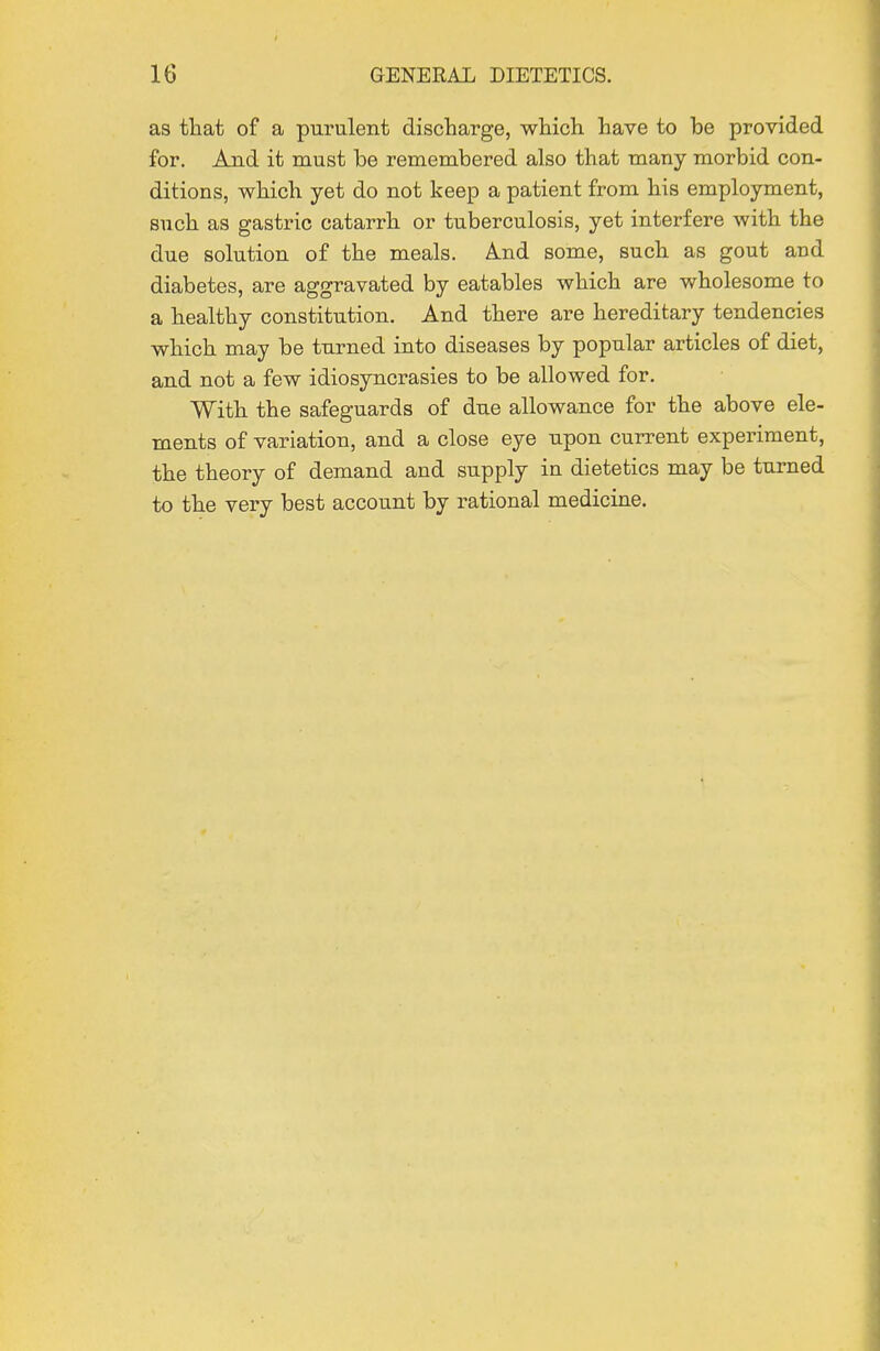 as that of a purulent discharge, which have to be provided for. And it must be remembered also that many morbid con- ditions, which yet do not keep a patient from his employment, such as gastric catarrh or tuberculosis, yet interfere with the due solution of the meals. And some, such as gout and diabetes, are aggravated by eatables which are wholesome to a healthy constitution. And there are hereditary tendencies which may be turned into diseases by popular articles of diet, and not a few idiosyncrasies to be allowed for. With the safeguards of due allowance for the above ele- ments of variation, and a close eye upon current experiment, the theory of demand and supply in dietetics may be turned to the very best account by rational medicine.