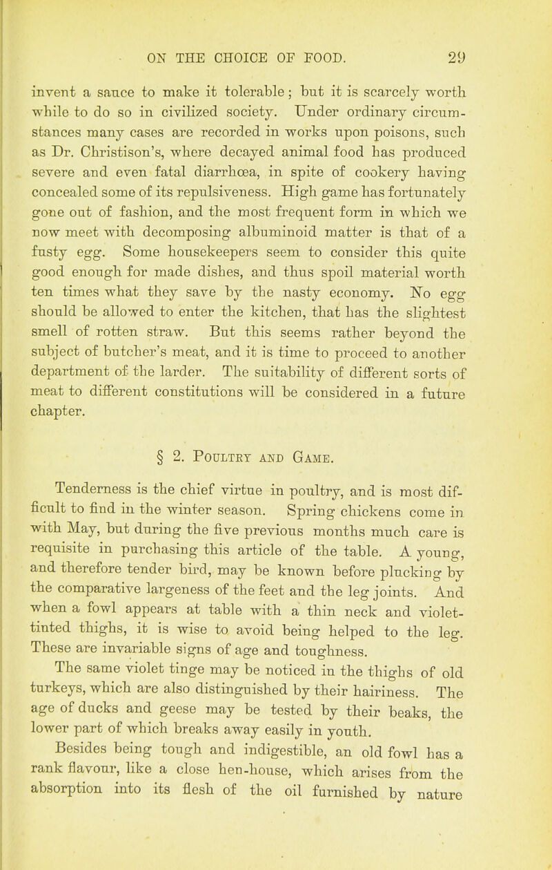 invent a sauce to make it tolerable; but it is scarcely worth while to do so in civilized society. Under ordinary circum- stances many cases are recorded in works upon poisons, such as Dr. Christison's, where decayed animal food has produced severe and even fatal diarrhoea, in spite of cookery having concealed some of its repulsiveness. High game has fortunately gone out of fashion, and the most frequent form in which we now meet with decomposing albuminoid matter is that of a fusty egg. Some housekeepers seem to consider this quite good enough for made dishes, and thus spoil material worth ten times what they save by the nasty economy. IsTo egg should be allowed to enter the kitchen, that has the slightest smell of rotten straw. But this seems rather beyond the subject of butcher's meat, and it is time to proceed to another department of the larder. The suitability of different sorts of meat to different constitutions will be considered in a future chapter. § 2. Poultry and Game. Tenderness is the chief virtue in poultry, and is most dif- ficult to find in the winter season. Spring chickens come in with May, but during the five previous months much care is requisite in purchasing this article of the table. A young, and therefore tender bird, may be known before plucking by the comparative largeness of the feet and the leg joints. And when a fowl appears at table with a thin neck and violet- tinted thighs, it is wise to avoid being helped to the leg. These are invariable signs of age and toughness. The same violet tinge may be noticed in the thighs of old turkeys, which are also distinguished by their hairiness. The age of ducks and geese may be tested by their beaks, the lower part of which breaks away easily in youth. Besides being tough and indigestible, an old fowl has a rank flavour, like a close hen-house, which arises from the absorption into its flesh of the oil furnished by nature