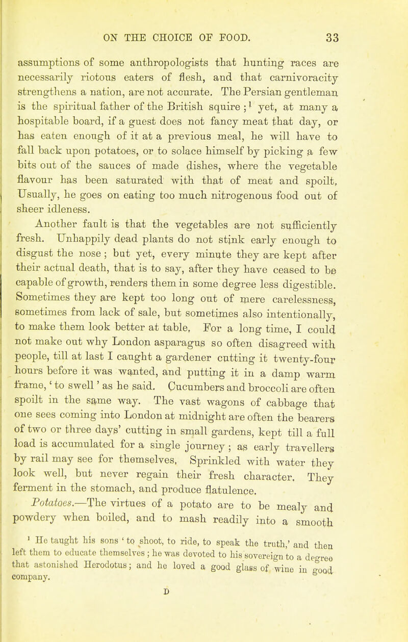 assumptions of some anthropologists that hunting races are necessarily riotous eaters of flesh, and that carnivoracity strengthens a nation, are not accurate. The Persian gentleman is the spiritual father of the British squire ; ^ jet, at many a hospitable board, if a guest does not fancy meat that day, or has eaten enough of it at a previous meal, he will have to fall back upon potatoes, or to solace himself by picking a few bits out of the sauces of made dishes, where the vegetable flavour has been saturated with that of meat and spoilt, Usually, he goes on eating too much nitrogenous food out of sheer idleness. Another fault is that the vegetables are not sufl&ciently fresh. Unhappily dead plants do not stink early enough to disgust the nose ; but yet, every minute they are kept after their actual death, that is to say, after they have ceased to be capable of growth, renders them in some degree less digestible. Sometimes they are kept too long out of mere carelessness, sometimes from lack of sale, but sometimes also intentionally, to make them look better at table, For a long time, I could not make out why London asparagus so often disagreed with people, till at last I caught a gardener cutting it twenty-four hours before it was wanted, and putting it in a damp warm frame,' to swell' as he gaid. Cucumbers and broccoli are often spoilt in the same way. The vast wagons of cabbage that one sees coming into London at midnight are often the bearers of two or three days' cutting in snaall gardens, kept till a full load is accumulated for a single journey ; as early travellers by rail may see for themselves, Sprinkled with water they look well, but never regain their fresh character. They ferment in the stomach, and produce flatulence. Fotatoes.—The virtues of a potato are to be mealy and powdery when boiled, and to mash readily into a smooth ' He taught his sons ' to shoot, to ride, to speak the truth,' and then left them to educate themselves ; he was devoted to his sovereign to a degree that astonished Herodotus; and he loyed a good glass of wine in good company. D