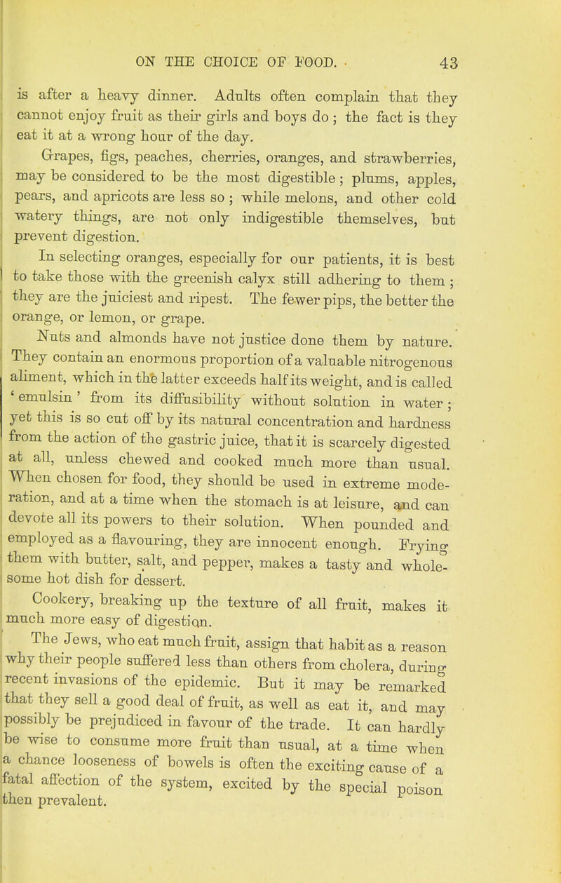 is after a heavy dinner. Adults often complain tiiat they cannot enjoy fruit as their girls and boys do ; the fact is they eat it at a wrong hour of the day. Grrapes, figs, peaches, cherries, oranges, and strawberries, may be considered to be the most digestible; plums, apples, pears, and apricots are less so ; while melons, and other cold watery things, are not only indigestible themselves, bnt prevent digestion. In selecting oranges, especially for our patients, it is best to take those with the greenish calyx still adhering to them ; they are the juiciest and ripest. The fewer pips, the better the orange, or lemon, or grape. Nuts and almonds have not justice done them by nature. They contain an enormous proportion of a valuable nitrogenous aliment, which in the latter exceeds half its weight, and is called 'emulsin' from its diflPusibility without solution in water; yet this is so cut off by its natural concentration and hardness from the action of the gastric juice, that it is scarcely digested at all, unless chewed and cooked much more than usual. When chosen for food, they should be used in extreme mode- , ration, and at a time when the stomach is at leisure, and can I devote all its powers to their solution. When pounded and : employed as a flavouring, they are innocent enough. Fryino- . them with butter, salt, and pepper, makes a tasty and wholet I some hot dish for dessert. Cookery, breaking up the texture of all fruit, makes it : much more easy of digestion. The Jews, who eat much fruit, assign that habit as a reason ; why their people suffered less than others from cholera, during ; recent invasions of the epidemic. But it may be remarked ithat they sell a good deal of fruit, as well as eat it, and may possibly be prejudiced in favour of the trade. It can hardly ibe wise to consume more fruit than usual, at a time when :a chance looseness of bowels is often the exciting cause of a fatal affection of the system, excited by the special poison then prevalent.