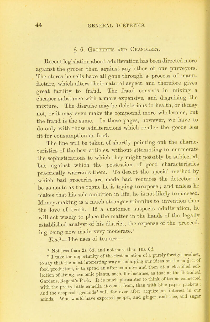 § 6. Groceries and Chandlery. Recent legislation about adulteration lias been directed more against tbe grocer than against any other of our purveyors. The stores lie sells have all gone through a process of manu- facture, which alters their natural aspect, and therefore gives great facility to fraud. The fraud consists in mixing a cheaper substance with a more expensive, and disguising the mixture. The disguise may be deleterious to health, or it may not, or it may even make the compound more wholesome, but the fraud is the same. In these pages, however, we have to do only with those adulterations which render the goods less fit for consumption as food. The line will be taken of shortly pointing out the charac- teristics of the best articles, without attempting to enumerate the sophistications to which they might possibly be subjected, but against which the possession of good characteristics practically warrants them. To detect the special method by which bad groceries are made bad, requires the detector to be as acute as the rogue he is trying to expose ; and unless he makes that his sole ambition in life, he is not likely to succeed. Money-making is a much stronger stimulus to invention than the love of truth. If a customer suspects adulteration, he wiU act wisely to place the matter in the hands of the legally established analyst of his district^ the expense of the proceed- ing being now made very moderate. ^ Tea.^—The uses of tea are— 1 Not less than 2s. 6d. and not more than 10s. Gd. 2 I take the opportunity of the first mention of a purely foreign product, to say that the most interesting way of enlarging our ideas on the subject of food production, is to spend an afternoon now and then at a classified col- lection of living economic plants, such, for instance, as that at the Botanical Gardens, Eegent's Park. It is much pleasanter to think of tea as connected with the pretty Uttle camelia it comes from, than with blue paper packets ; and the despised'grounds'will for erer after acquire an interest in our minds. Who would have expected popper, and ginger, and nee, and sugar