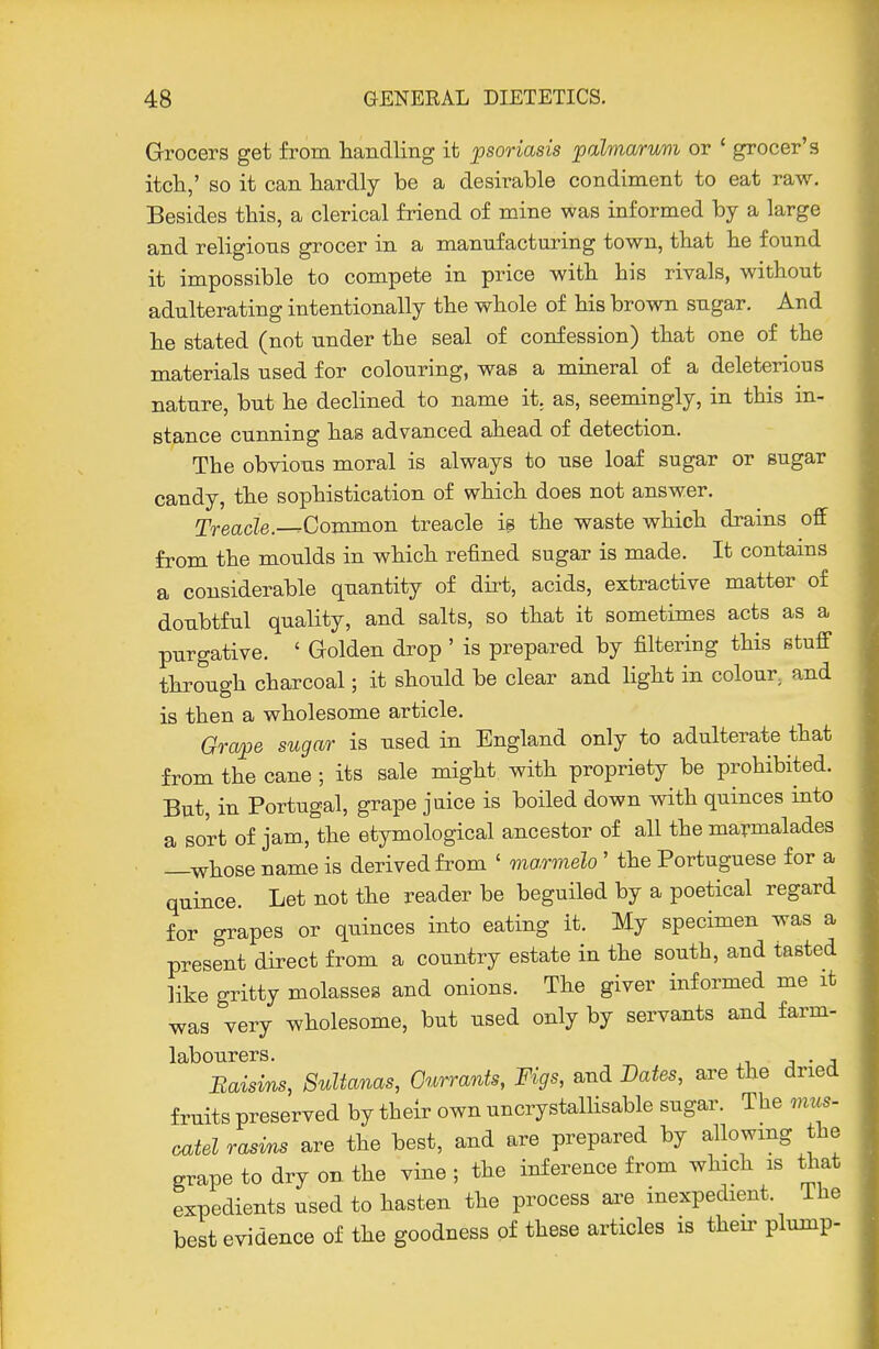 Grocers get from handling it psoriasis palmarum or * grocer's itch,' so it can hardly be a desirable condiment to eat raw. Besides this, a clerical friend of mine was informed by a large and religious grocer in a manufacturing town, that he found it impossible to compete in price with his rivals, without adulterating intentionally the whole of his brown sugar. And he stated (not under the seal of confession) that one of the materials used for colouring, was a miaeral of a deleterious nature, but he declined to name it. as, seemingly, in this in- stance cunning has advanced ahead of detection. The obvious moral is always to use loaf sugar or sugar candy, the sophistication of which does not answer. TreacZe.—Common treacle is the waste which drains off from the moulds in which refined sugar is made. It contams a considerable quantity of dirt, acids, extractive matter of doubtful quality, and salts, so that it sometimes acts as a purgative. ' Golden drop ' is prepared by filtering this stuff through charcoal; it should be clear and Hght in colour, and is then a wholesome article. Grape sugar is used in England only to adulterate that from the cane ; its sale might with propriety be prohibited. But, in Portugal, grape juice is boiled down with quinces into a sort of jam, the etymological ancestor of all the marmalades —whose name is derived from ' marmelo' the Portuguese for a quince. Let not the reader be beguiled by a poetical regard for grapes or quinces into eating it. My specimen was a present direct from a country estate in the south, and tasted like gritty molasses and onions. The giver informed me it was very wholesome, but used only by servants and farm- labourers. J • A Raisins, Sultanas, Currants, Figs, and Dates, are the dried fruits preserved by their own uncrystalHsable sugar. The mus- catel rasins are the best, and are prepared by allowmg the grape to dry on the vine ; the inference from which is that expedients used to hasten the process are inexpedient. Ihe best evidence of the goodness of these articles is their plump-