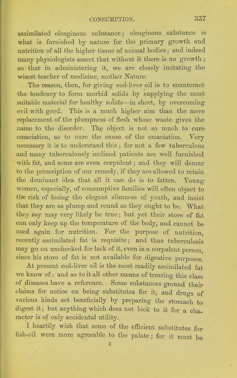 assimilated oleaginous substance; oleaginous substance is what is furnished by nature for the primary growth and nutrition of all the higher tissue of animal bodies ; and indeed many physiologists assert that without it there is no growth ; so that in administering it, we are closely imitating the wisest teacher of medicine, mother Nature. The reason, then, for giving cod-liver oil is to counteract the tendency to form morbid solids by supplying the most suitable material for healthy solids—in short, by overcomiug' evil with good. This is a much higher aim than the mere replacement of the plumpness of flesh whose waste gives the name to the disorder. The object is not so much to cure emaciation, as to cure the cause of the emaciation. Yery necessary it is to understand this ; for not a few tuberculous and many tuberculously inclined patients are well furnished with fat, and some are even corpulent; and they will demur to the prisscription of our remedy, if they are allowed to retain the dominant idea that all it can do is to fatten. Young- women, especially, of consumptive families will often object to the risk of losing the elegant slimness of youth, and insist that they are as plump and round as they ought to be. What they say may very likely be true; but yet their store of fat can only keep up the temperature of the body, and cannot be used again for nutrition. For the purpose of nutrition, recently assimilated fat is requisite; and thus tuberculosis may go on unchecked for lack of it, even in a corpulent person^ since his store of fat is not available for digestive purposes. At present cod-liver oil is the most readily assimilated fat we know of: and so to it all other means of treating this class of diseases have a reference. Some substances ground their claims for notice on being substitutes for it, and drugs of various kinds act beneficially by preparing the stomach to digest it; but anything which does not look to it for a cha- racter is of only accidental utility. I heartily wish that some of the efficient substitutes for fish-oil were more agreeable to the palate ; for it must be z