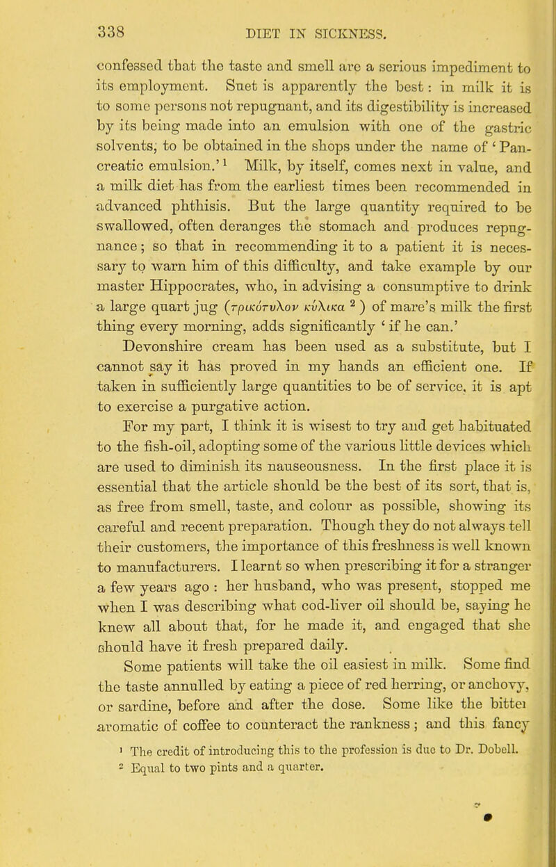 confessed that the taste and smell ai-e a serious impediment to its employment. Suet is apparently the best: in milk it is to some persons not repugnant, and its digestibility is increased by its being made into an emulsion with one of the gastric solvents, to be obtained in the shops under the name of ' Pan- creatic emulsion,' ^ Milk, by itself, comes next in value, and a milk diet has from the earliest times been recommended in advanced phthisis. But the large quantity required to be swallowed, often deranges the stomacli and produces repug- nance ; so that in recommending it to a patient it is neces- sary to warn him of this difficulty, and take example by our master Hippocrates, who, in advising a consumptive to drink a large quart jug (rpiKorvKov kvXiku ^ ) of mare's milk the first thing every morning, adds significantly ' if he can.' Devonshire cream has been used as a substitute, but I cannot say it has proved in my hands an efficient one. If taken in sufficiently large quantities to be of service, it is apt to exercise a purgative action. For my part, I think it is wisest to try and get habituated to the fish-oil, adopting some of the various little devices which are used to diminish its nauseousness. In the first place it is essential that the article should be the best of its sort, that is, as free from smell, taste, and colour as possible, showing its careful and recent preparation. Though they do not always tell their customers, the importance of this freshness is well known to manufacturers. I learnt so when prescribing it for a stranger a few years ago : her husband, who was present, stopped me when I was describing what cod-liver oil should be, saying he knew all about that, for he made it, and engaged that she Bhould have it fresh prepared daily. Some patients will take the oil easiest in milk. Some find the taste annulled by eating a piece of red herring, or anchovy, or sardine, before and after the dose. Some like the bittei aromatic of cofiee to counteract the rankness ; and this fancy 1 The credit of introducing this to the profession is duo to Dr. Dobcll. - Equal to two pints and a qiiarter.