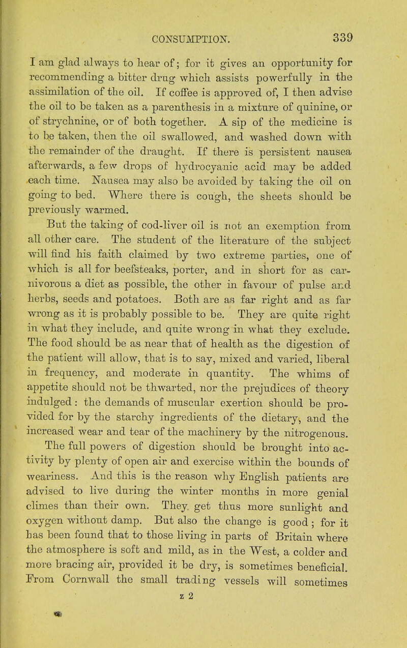 I am glad always to hear of; for it gives an opportunity for recommending a bitter drag which, assists powerfully in the assimilation of the oil. If coffee is approved of, I then advise the oil to be taken as a parenthesis in a mixture of quinine, or of strychnine, or of both together. A sip of the medicine is to be taken, then the oil swallowed, and washed down with the remainder of the draught. If there is persistent nausea afterwards, a few drops of hydrocyanic acid may be added each time. Nausea may also be avoided by taking the oil on gomg to bed. Where there is cough, the sheets should be previously warmed. But the taking of cod-liver oil is not an exemption from all other care. The student of the literature of the subject ■will find his faith claimed by two extreme parties, one of Avhich is all for beefsteaks, porter, and in short for as car- nivorous a diet as possible, the other in favour of pulse and herbs, seeds and potatoes. Both are as far right and as far wrong as it is probably possible to be. They are quite right in what they include, and quite wrong in what they exclude. The food should be as near that of health as the digestion of the patient will allow, that is to say, mixed and varied, liberal in frequency, and moderate in quantity. The whims of appetite should not be thwarted, nor the prejudices of theory indulged: the demands of muscular exertion should be pro- vided for by the starchy ingredients of the dietary, and the increased wear and tear of the machinery by the nitrogenous. The full powers of digestion should be brought into ac- tivity by plenty of open air and exercise within the bounds of weariness. And this is the reason why English patients are advised to live during the v^inter months in more genial climes than their own. They, get thus more sunlight and oxygen without damp. But also the change is good ; for it has been found that to those hving in parts of Britain where the atmosphere is soft and mild, as in the West, a colder and more bracing air, provided it be dry, is sometimes beneficial. From Cornwall the small trading vessels will sometimes z 2 m
