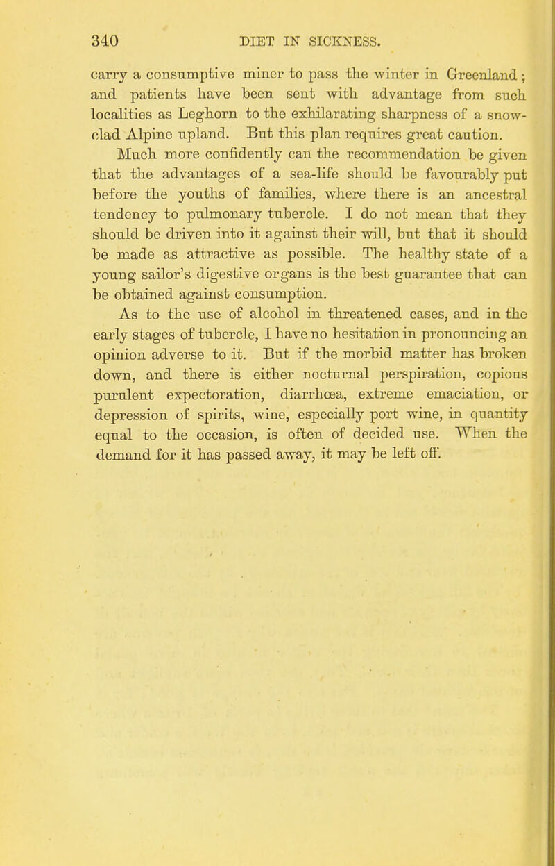 carry a consumptive miner to pass the winter in Greenland ; and patients have been sent with advantage from such localities as Leghorn to the exhilarating sharpness of a snow- clad Alpine upland. But this plan requires great caution. Much more confidently can the recommendation be given that the advantages of a sea-life should be favourably put before the youths of families, where there is an ancestral tendency to pulmonary tubercle. I do not mean that they should be driven into it against their will, but that it should be made as attractive as possible. The healthy state of a young sailor's digestive organs is the best guarantee that can be obtained against consumption. As to the use of alcohol in threatened cases, and in the early stages of tubercle, I have no hesitation in pronouncing an opinion adverse to it. But if the morbid matter has broken down, and there is either nocturnal perspiration, copious purulent expectoration, diarrhoea, extreme emaciation, or depression of spirits, wine, especially port wine, in quantity equal to the occasion, is often of decided use. When the demand for it has passed away, it may be left off.