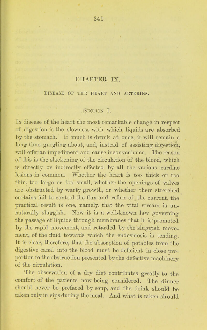 CHAPTER IX. DISEASE OF THE HEART AND ARTERIES. Section I. In disease of tlie Iieart tlie most remarkable change in respect of digestion is the slowness with which liquids are absorbed by the stomach. If much is drunk at once, it will remain a long time gurgling about, and, instead of assisting digestion, will offer an impediment and cause inconvenience. The reason of this is the slackening of the circulation of the blood, which is directly or indirectly effected by all the various cardiac lesions in common. Whether the heart is too thick or too thin, too large or too small, whether the openings of valves are obstructed by warty growth, or whether their stretched curtains fail to control the flux and reflux of the current, the practical result is one, namely, that the vital stream is un- naturally sluggish, l^ow it is a well-known law governing the passage of liquids through membranes that it is promoted by the rapid movement, and retarded by the sluggish move- ment, of the fluid towards which the endosmosis is ten din o- It is clear, therefore, that the absorption of potables from the digestive canal into the blood must be deficient in close pro- portion to the obstruction presented by the defective machinery of the circulation. The observation of a dry diet contributes greatly to the comfort of the patients now being considered. The dinner should never be prefaced by soup, and the drink should bo taken only in sips during the meal. And what is taken should