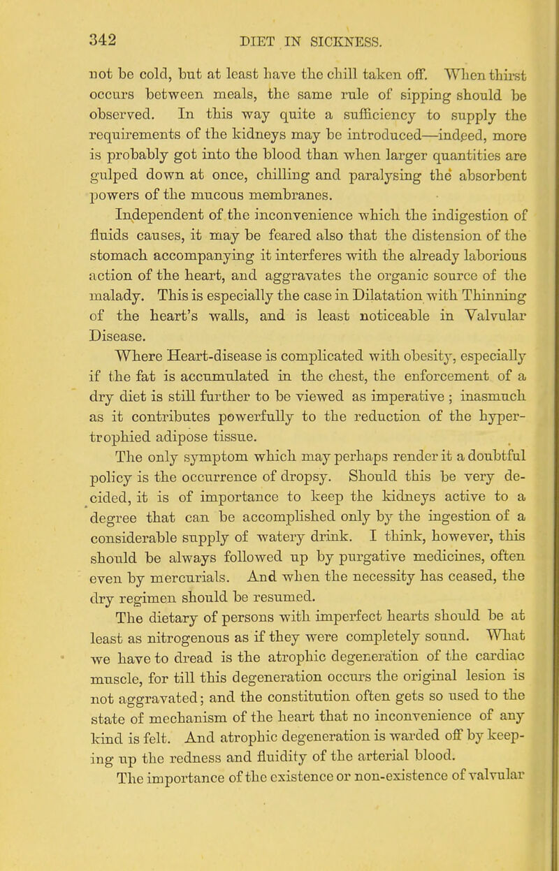 not be cold, but at least have tbe cbill taken off. When thirst occurs between meals, the same rule of sipping should be observed. In this way quite a sufficiency to supply the requirements of the kidneys may be introduced—indeed, more is probably got into the blood than when larger quantities are gulped down at once, chilling and paralysing the absorbent powers of the mucous membranes. Independent of the inconvenience which the indigestion of fluids causes, it may be feared also that the distension of the stomach accompanying it interferes with the already laborious action of the heart, and aggravates the organic source of the malady. This is especially the case in Dilatation with Thinning of the heart's walls, and is least noticeable in Valvular Disease. Where Heart-disease is complicated with obesity, especially if the fat is accumulated in the chest, the enforcement of a dry diet is still further to be viewed as imperative ; inasmuch as it contributes powerfully to the reduction of the hyper- trophied adipose tissue. The only symptom which may perhaps render it a doubtful policy is the occurrence of dropsy. Should this be very de- cided, it is of importance to keep the kidneys active to a degree that can be accomplished only by the ingestion of a considerable supply of watery drink. I think, however, this shonld be always followed up by purgative medicines, often even by mercurials. And when the necessity has ceased, the dry regimen should be resumed. The dietary of persons with imperfect hearts should be at least as nitrogenous as if they were completely sound. What we have to dread is the atrophic degeneration of the cardiac muscle, for till this degeneration occurs the original lesion is not aggravated; and the constitution often gets so used to the state of mechanism of the heart that no inconvenience of any Idnd is felt. And atrophic degeneration is warded off by keep- ing up the redness and fluidity of the arterial blood. The importance of the existence or non-existence of valvular