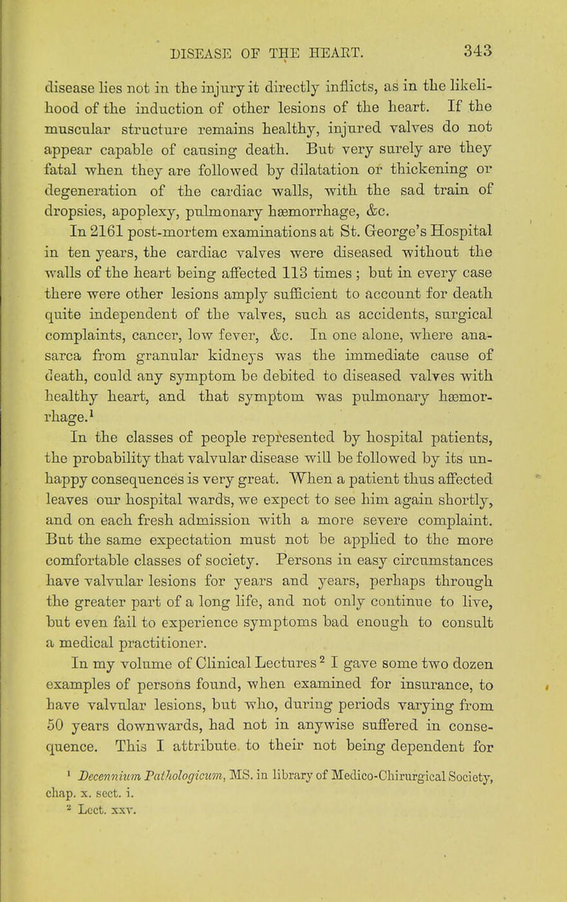 disease lies not in the injury it directly inflicts, as in the likeli- hood of the induction of other lesions of the heart. If the muscnlar structure remains healthy, injured valves do not appear capable of causing death. But very surely are they fatal when they are followed by dilatation or thickening or degeneration of the cai-diac walls, with the sad train of dropsies, apoplexy, pulmonary hgemorrhage, &c. In 2161 post-mortem examinations at St. George's Hospital in ten years, the cardiac valves were diseased without the walls of the heart being affected 113 times ; but in every case there were other lesions amply sufScient to account for death quite independent of the valves, such as accidents, surgical complaints, cancer, low fever, &c. In one alone, where ana- sarca from granular kidneys was the immediate cause of death, could any symptom be debited to diseased valves with healthy heart, and that symptom was pulmonary hoBmor- rhage.^ In the classes of people represented by hospital patients, the probability that valvular disease will be followed by its un- happy consequences is very great. When a patient thus affected leaves our hospital wards, we expect to see him again shortly, and on each fresh admission with a more severe complaint. But the same expectation must not be applied to the more comfortable classes of society. Persons in easy circumstances have valvular lesions for years and years, perhaps through, the greater part of a long life, and not only continue to live, but even fail to experience symptoms bad enough to consult a medical practitioner. In my volume of Clinical Lectures ^ I gave some two dozen examples of persons found, when examined for insurance, to have valvular lesions, but who, during periods varying from 50 years downwards, had not in anywise suffered in conse- quence. This I attribute to their not being dependent for ' Decennium Paihologicum, MS. in library of Meclico-Cliirurgical Society, chap. X. sect. i. Lcct. XXV.