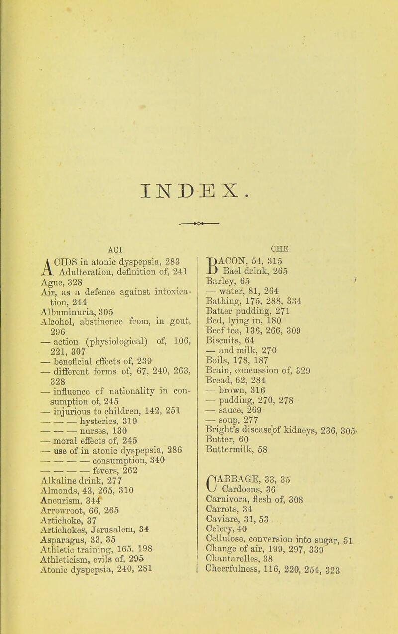 INDEX. ACI ACIDS in atonic dyspepsia, 283 Adulteration, definition of, 241 Ague, 328 Air, as a defence against intoxica- tion, 244 Albuminiu'ia, 305 Alcohol, abstinence from, in gout, 296 — action (physiological) of, 106, 221, 307 — beneficial effects of, 239 — different forms of, 67, 240, 263, 328 — influence of nationality in con- sumption of, 245 — injurioiis to children, 142, 251 hysterics, 319 nurses, 130 — moral effects of, 245 — use of in atonic dyspepsia, 286 consumption, 340 fevers, 262 Alkaline drink, 277 Almonds, 43, 265, 310 Aneurism, 344 Arrowroot, 66, 265 Artichoke, 37 Artichokes, Jerusalem, 34 Asparagus, 33, 35 Athletic training, 165, 198 Athleticism, evils of, 295 CHE BACON, 54, 315 Bael drink, 265 Barley, 65 — water, 81, 264 Bathing, 175, 288, 334 Batter pudding, 271 Bed, lying in, 180 Beef tea, 136, 266, 309 Biscuits, 64 — and milk, 270 Boils, 178, 187 Brain, conciission of, 329 Bread, 62, 284 — brown, 316 — pudding, 270, 278 — sauce, 269 — soup, 277 Bright's diseaseof kidneys, 236, 305- Butter, 60 Buttermilk, 58 pABBAGE, 33, 35 \J Cardoons, 36 Carnivora, flesh of, 308 Carrots, 34 Caviare, 31, 53 Celery, 40 Cellulose, conversion into sugar, 51 Change of air, 199, 297, 339 Chantarelles, 38