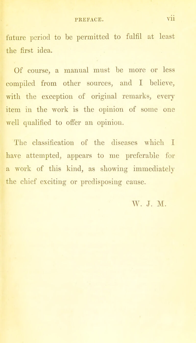 future period to be permitted to fulfil at least the first idea. Of course, a mauual must be more or less compiled from other sources, and I believe, with the exception of original remarks, every item in the work is the opinion of some one well qualified to offer an opinion. The classification of the diseases which I have attempted, appears to me preferable for a work of this kind, as showing immediately the chief exciting or predisposing cause. W. J. M.