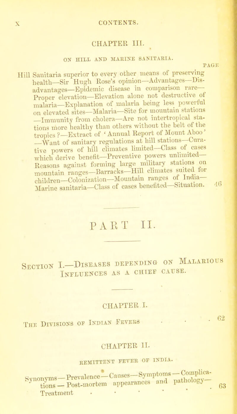 s CHAPTER III. ON HILL AND MAIUNE SANITAEIA. PAGK Hill Sanitaria superior to every other means of preserving health—Sir Hugh Rose's opinion—Advantages—Dis- advantages—Epidemic disease in comparison rare- Proper elevation—Elevation alone not destructive of malaria—Explanation of malaria being less powerful on elevated sites—Malaria—Site for mountain stations Immunity from cholera—Are not intertropical sta- tions more healthy than others without the belt of the tropics ?—Extract of ' Annual Report of Mount Aboo' —Want of sanitary regulations at hill stations—Cura- tive powers of hill climates limited—Class of cases which derive benefit—Preventive powers unlimited- Reasons against forming large military stations on mountain ranges-Barracks-Hill climates suited tor children—Colonization—Mountain ranges ot India— Marine sanitaria-Class of cases benefited—Situation. 4 < PART II. Section I.—Diseases depending on Malarious Influences as a chiee cause. The Divisions of Indian Fevers CHAPTER I. . 62 CHAPTER II. REMITTENT FEVEB OF INDIA. tions — Post-mortem appearances and pathologj ^ Treatment