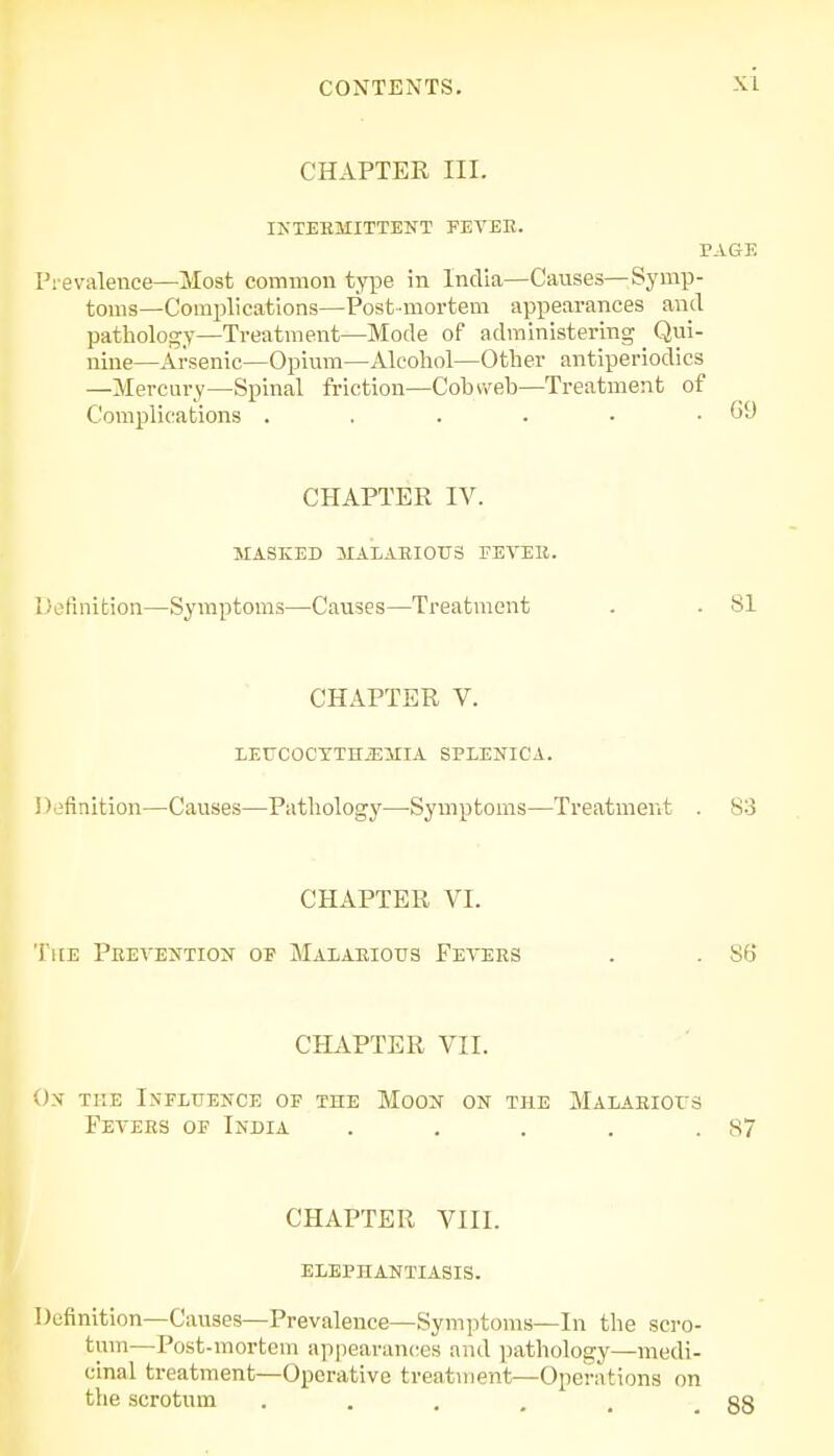 CHAPTER III. INTERMITTENT FEVER. PAGE Prevalence—Most common type in India—Causes—Symp- toms—Complications—Post-mortem appearances and pathology—Treatment—Mode of administering Qui- nine—Arsenic—Opium—Alcohol—Other antiperiodics —Mercury—Spinal friction—Cobweb—Treatment of Complications . . . . - .69 CHAPTER IV. MASKED MALARIOUS FEVER. Definition—Symptoms—Causes—Treatment . . 81 CHAPTER V. LEUCOCTTHJEMIA SPLENICA. ' (efinition—Causes—Pathology—Symptoms—Treatment . 83 CHAPTER VI. The Prevention of Malarious Fevers . . 86 CHAPTER VII. On the Influence of the Moon on the Malarious Fevers of India . . . . .87 CHAPTER VIII. ELEPHANTIASIS. Definition—Causes—Prevalence—Symptoms—In the scro- tum—Post-mortem appearances and pathology—medi- cinal treatment—Operative treatment—Operations on the scrotum ..... 88