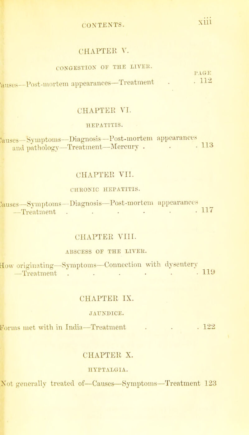 an CHAPTER V. CONGESTION OF THE LTVEE. PAGE ses_Post-mortem appearances—Treatment . ■ 112 C HAFT El! VI. HEPATITIS. Jauses- -Symptoms—Diagnosis—Post-mortem appearances and pathology—Treatment—Mercury . • ■ H3 CHAPTER VII. CHBONIC HEPATITIS. Causes—Symptoms—Diagnosis—Post-mortem appearances —Treatment . . . ■ • • X17 CHAPTER VIII. ABSCESS OF THE LIVEIi. flow originating—Symptoms—Connection with dysentery —Treatment ...... 119 CHAPTER IX. JAUNDICE. forms met with in India—Treatment . . . 122 Not generally treated CHAPTER X. HYPTALG1A. of—Causes—-Symptoms ,—Treatment 123