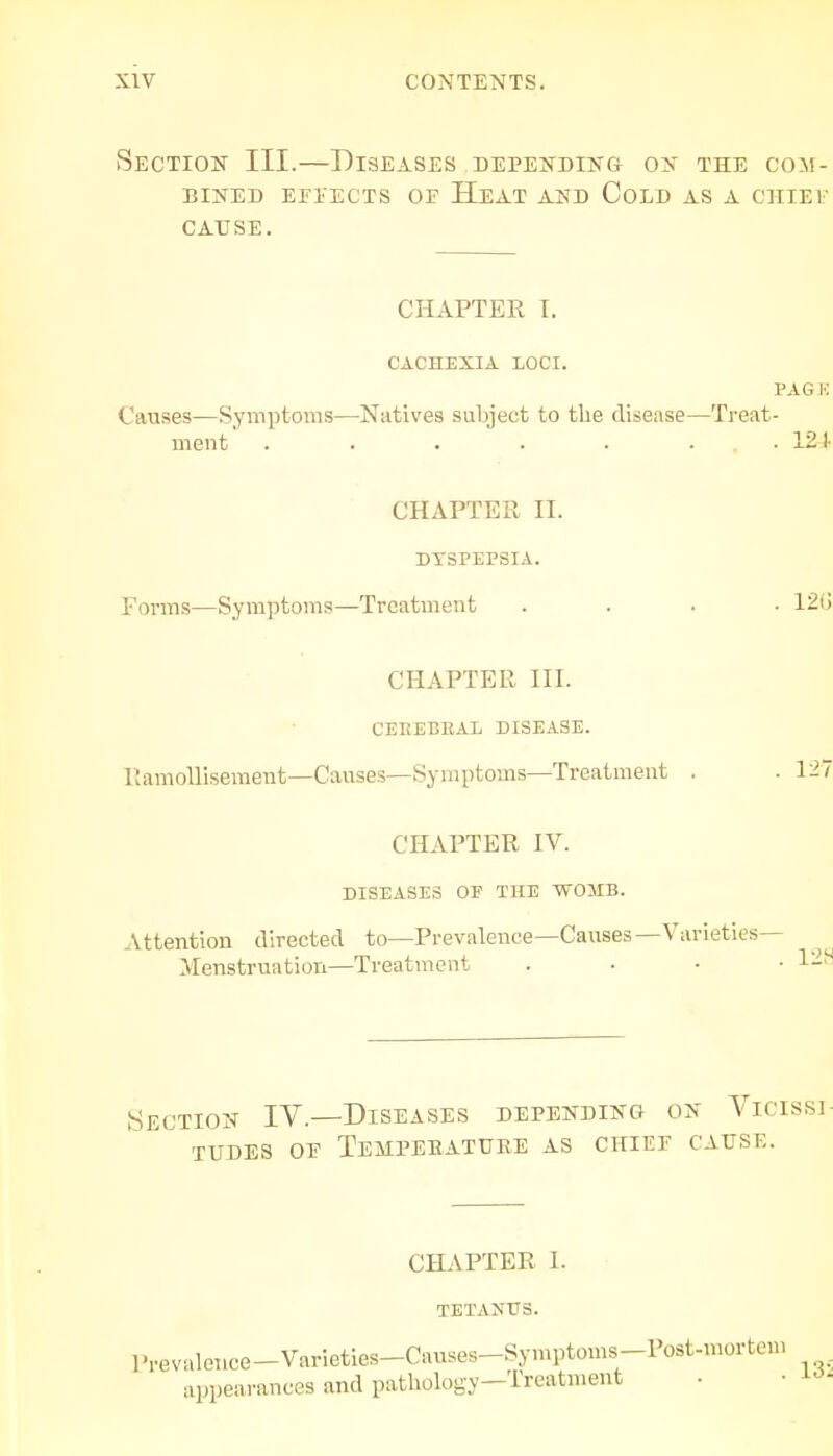 Section III.—Diseases depending on the com- bined effects or Heat and Cold as a chief cause . CHAPTER T. CACHEXIA LOCI. PAGE Causes—Symptoms—Natives subject to the disease—Treat- ment . . • . . ... 12t CHAPTER II. DYSPEPSIA. Forms—Symptoms—Treatment .... 12tl CHAPTER III. CEREBRAL DISEASE. Ramollisement—Causes—Symptoms—Treatment . . 127 CHAPTER IV. DISEASES OF THE WOMB. Attention directed to—Prevalence—Causes—Varieties- Menstruation—Treatment . ■ • 128 Section IV.—Diseases depending on Vicissi- tudes op Temperature as chief cause. CHAPTER I. TETANUS. Prevalence-Varieties-Causes-Symptoms-Post-mortem appearances and pathology-Treatment