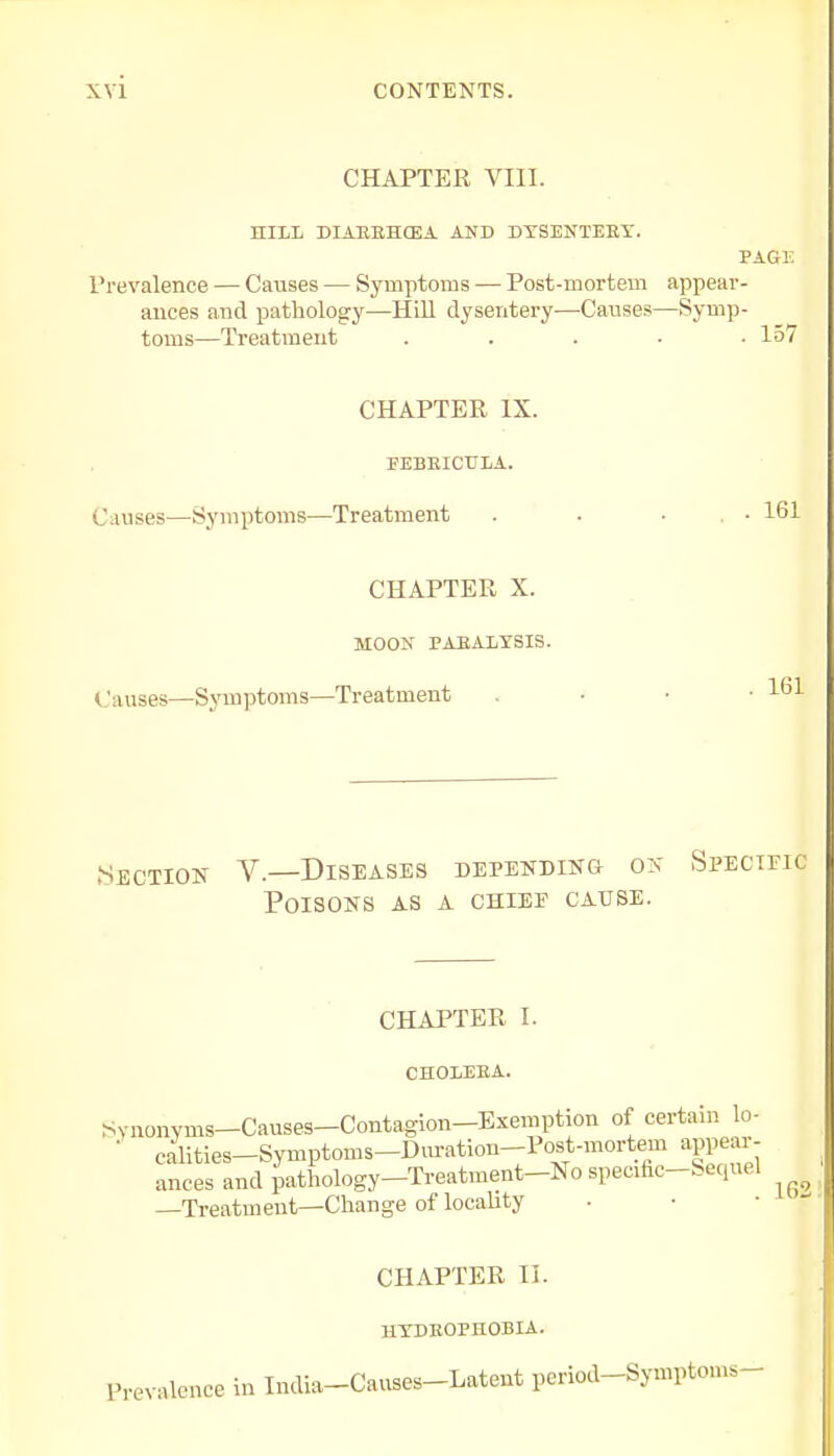 CHAPTER VIII. HILL DIARKHCEA AND DYSENTEKY. PAGK Prevalence — Causes — Symptoms — Post-mortem appear- ances and pathology—Hill dysentery—Causes—Symp- toms—Treatment ..... 157 CHAPTER IX. FEBEICULA. Causes—Symptoms—Treatment . . • . • 161 CHAPTER X. MOON PARALYSIS. Causes—Symptoms—Treatment . • • • 161 •Section V.—Diseases depending on Specific Poisons as a chiee cause. CHAPTER I. CHOLEEA. Synonyms—Causes—Contagion—Exemption of certain lo- ■ calities-Symptoms-Duration-Post-mortem appear- ances and pathology—Treatment—No specific-Sequel —Treatment—Change of locality CHAPTER II. HYDROPHOBIA. Prevalence in India-Causes-Latent period-Symplon,,-