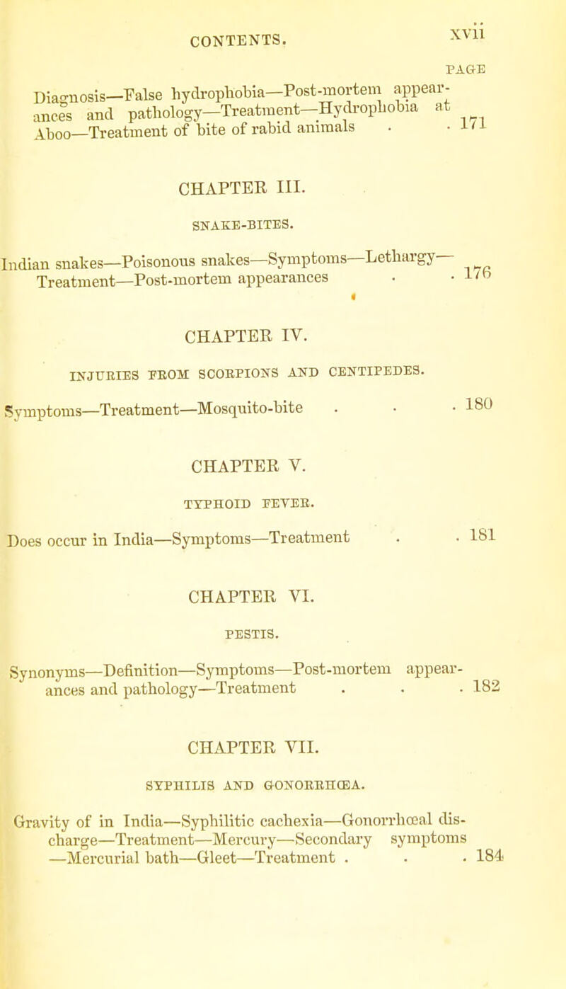PAGE Aboo—Treatment of bite of rabid animals CHAPTEE III. SNAKE-BITES. Indian snakes—Poisonous snakes—Symptoms—Lethargy- Treatment—Post-mortem appearances CHAPTER IV. INJURIES PEOM SCOBPIONS AND CENTIPEDES. Symptoms—Treatment—Mosquito-bite CHAPTER V. TYPHOID PEYEE. Does occur in India—Symptoms—Treatment CHAPTER VI. PESTIS. Synonyms—Definition—Symptoms—Post-mortem appear- ances and pathology—Treatment . 182 CHAPTER VII. SYPHILIS AND GONOEEHCEA. Gravity of in India—Syphilitic cachexia—Gonorrhceal dis- charge—Treatment—Mercury—Secondary symptoms —Mercurial bath—Gleet—Treatment . . • 184