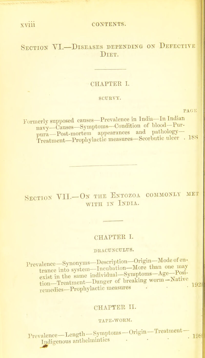 XY1U CONTENTS. Section VI.—Diseases depending on Defective Diet. CHAPTER I. sctjkyy. Formerly supposed causes—Prevalence in India—In Indian navy—Causes—Symptoms—Condition of blood—1 ur- pura—Post-mortem appearances and pathology— Treatment—Prophylactic measures—Scorbutic nicer . 18S Section VII.—On the Entozoa commonly met with in India. CHAPTER I. DBACUFCTttTTS. Prevalence-Synonyms-Description-Ongm-Modeofen- ranee into system-Incubation-More than one may St in the same individual^ymptoms-Age-Pos,- tion-Treatment-Danger of breaking worm -N atn < remedies—Prophylactic measures CHAPTER II. TAPE-vroior. P^valenee-Length-Symptoms-Origin-Treatment- ^ Indigenous anthelmintics