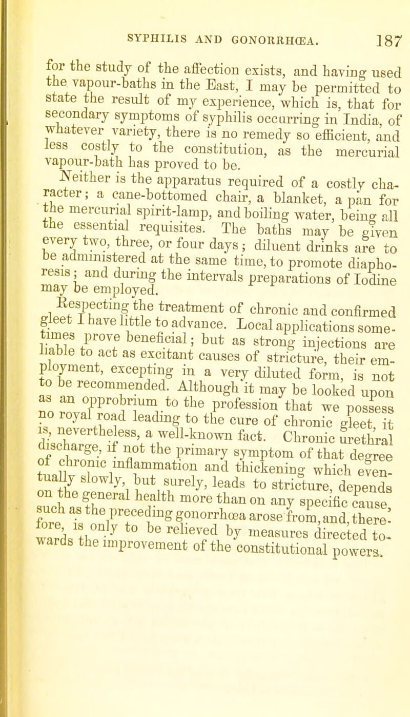 for the study of the affection exists, and having used the vapour-baths in the East, I may be permitted to state the result of my experience, which is, that for secondary symptoms of syphilis occurring in India of whatever variety, there is no remedy so efficient, and less costly to the constitution, as the mercurial vapoiir-bath has proved to be. Neither is the apparatus required of a costly cha- racter; a cane-bottomed chair, a blanket, a pan for the mercurial spirit-lamp, and boiling water, being all the essential requisites. The baths may be given every two, three, or four days; diluent drinks are to be administered at the same time, to promote diapho- resis ; and during the intervals preparations of Iodine may be employed. Eespectmg the treatment of chronic and confirmed gleet I have little to advance. Local applications some- ShS I™? fi?al; but aS Str0n§' ^'^ions are liable to act as excitant causes of stricture, their em- ployment, excepting in a very diluted form, is not to be recommended. Although it may be looked upon as an opprobrium to the profession that we possess bo royal road leading to the cure of chronic gleet t is, nevertheless, a well-known fact. Chronic Sethral discharge, if not the primary symptom of tha^ degree of chrome inflammation and thickening which even! tua ly slowly but surely, leads to stricW, depends on the general health more than on any spec fie cause such as the preceding gonorrhoea arose from, and W fore is only to be relieved by measures dnectea to wards the improvement of the constitutional^*