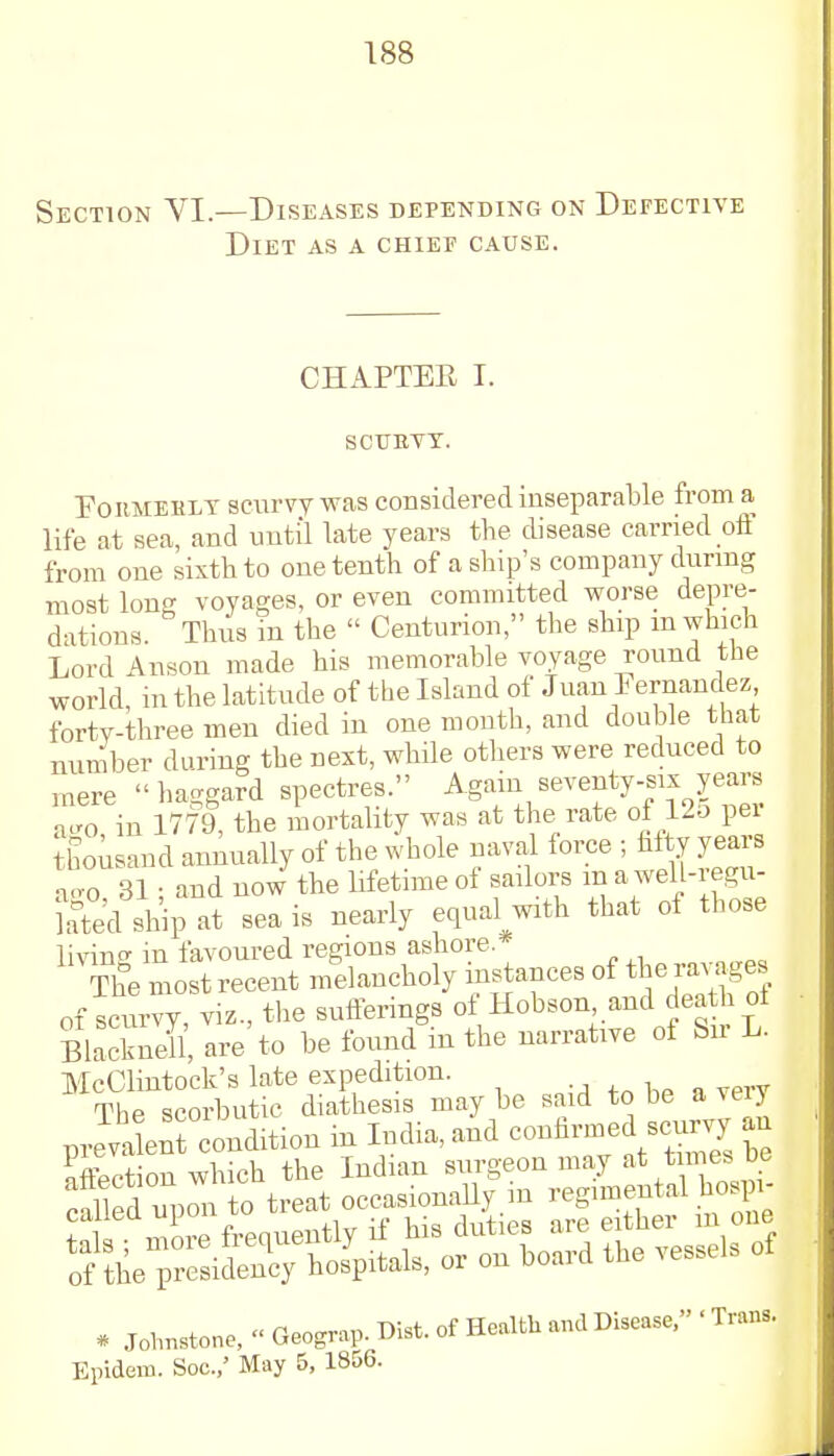 Section VI.—Diseases depending on Defective Diet as a chief cause. CHAPTER I. SCURVY. Formerly scurvy was considered inseparable from a life at sea, and until late years the disease carried off from one sixth to one tenth of a ship's company during most long voyages, or even committed worse depre- dations. Thus in the  Centurion, the ship m which Lord Anson made his memorable voyage round the world, in the latitude of the Island of Juan Fernandez fortv-three men died in one month, and double that number during the next, while others were reduced to mere haggard spectres. Again seventy-six years ago in 1779, the mortality was at the rate of 125 pei thousand annually of the whole naval force ; fifty years ao-o, 31 ; and now the lifetime of sailors m a well-regu- kted ship at sea is nearly equal with that of those livine in favoured regions ashore. The most recent melancholy instances of the ravages of scurvy viz., the sufferings of Hobson, and death of SlackS are to be found in the narrative of Sir L. McClintock's late expedition. The scorbutic diathesis may be said to be a veiy prevalen ondition in India, and confirmed scurvy an S on which the Indian surgeon may at times be * Johnstone, « Geograp. Dirt, of Health and Disease, • Trans. Epidem. Soc.,' May 5, 1856.