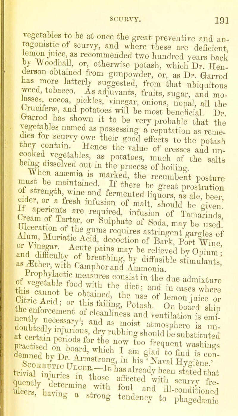 SCURVY. IQl vegetables to be at once the great preventive and an- tagonistic of scurvj, and where these are deficient lemon jnice as recommended two hundred years back by Woodhall, or, otherwise potash, which Dr. Hen- derson obtained from gunpowder, or, as Dr. Garrod has more latterly suggested, from that ubiquitous weed, tobacco. As adjuvants, fruits, sugar, and mo- lasses cocoa, pickles, vinegar, onions, nopal, all the Crucifera, and potatoes will be most beneficial Dr (xarrod has shown it to be very probable that the vegetables named as possessing a reputation as reme- dies for scurvy owe their good effects to the potash they contain Hence the value of cresses and un- cooked vegetables, as potatoes, much of the salts bemg dissolved out in the process of boilino- When anemia is marked, the recumbent posture mus be maintained. If there be great prortS of strength wine and fermented liquors, as a 1beer cider, or a fresh infusion of malt, should be gfven rL Per^tS J* r6Cluired' inftlsio* of Tamarinds' UWtiL of the °r SUlphate °f S°da' ma? be ulceration of the gums requires astringent gardes of ■Alum, Muriatic Acid, decoction of Bark, Po^t wLe as JE hSt th °l bTthmg,' hJ diffQsible s^ulanTs,' as^tiier with Camphor and Ammonia. Prophylactic measures consist in the due admixture tms cannot be obtained, the use of lemon iuice or Citric Acid; or this failing, Potash. Onboard shin ^XZTent °fch^^ and ventilation is emi- ulcers yha?uT /lth l°U\ and ^-conditioned 8> Having a Htrong tend ^ }