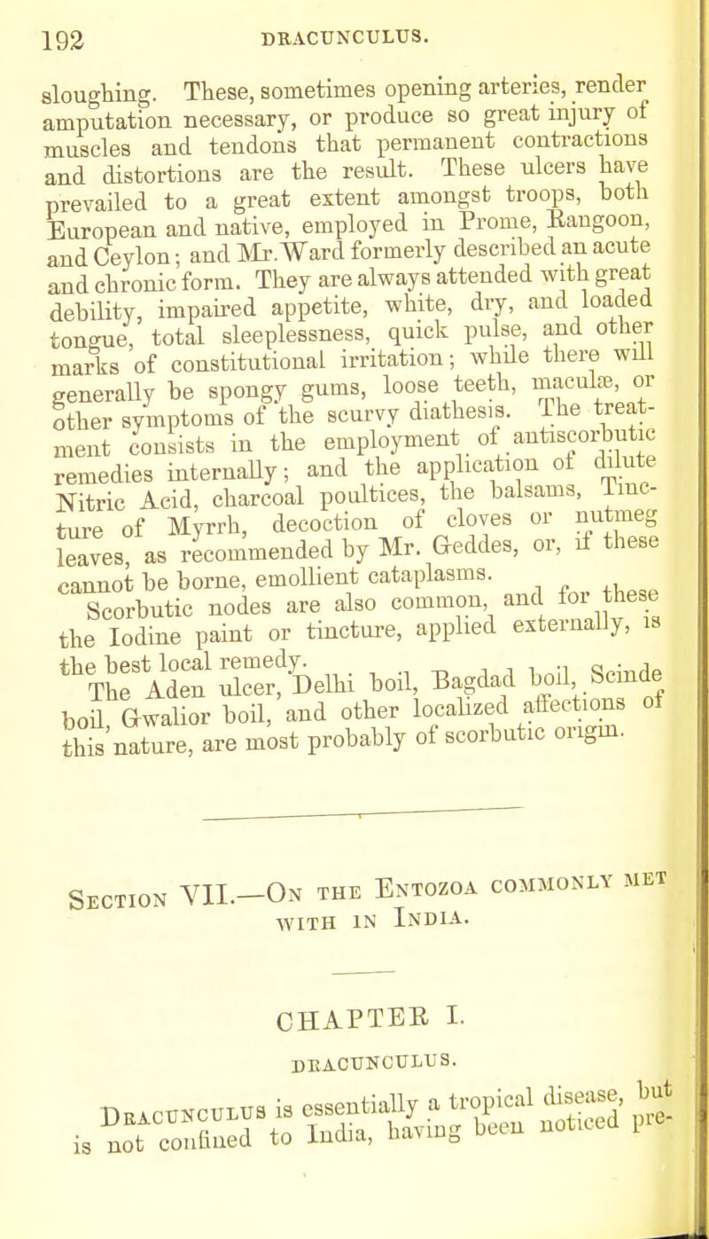 sloughing. These, sometimes opening arteries, render amputation necessary, or produce so great injury of muscles and tendons that permanent contractions and distortions are the result. These ulcers have prevailed to a great extent amongst troops, both European and native, employed in Prome, Eangoon, and Ceylon; and Mr. Ward formerly described an acute and chronic form. They are always attended with great debility, impaired appetite, white, dry, and loaded tongue, total sleeplessness, quick pulse, and other marks of constitutional irritation; whde there will generally be spongy gums, loose teeth, macuhe, or other symptoms of the scurvy diathesis. The treat- ment consists in the employment of antiscorbutic remedies internally; and the application ot dilute Nitric Acid, charcoal poultices, the balsams, Tinc- ture of Myrrh, decoction of cloves or nutmeg Laves as recommended by Mr. Geddes, or, if these cannot be borne, emollient cataplasms. Scorbutic nodes are also common and foi^ these the Iodine paint or tincture, applied externally, is the best local remedy. s™afl The Aden ulcer, Delhi boil, Bagdad boil bcmde bod Gwalior boil, and other localized affections of Enature, are most probably of scorbutic origin. Section VIL-On the Entozoa commonly met with in India. CHAPTEE I. DEACTJNCUIAJS.